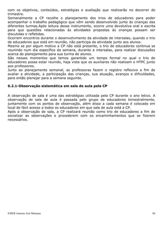 com os objetivos, conteúdos, estratégias e avaliação que realizarão no decorrer do
trimestre.
Semanalmente a CP recolhe o planejamento dos trios de educadores para poder
acompanhar o trabalho pedagógico que vêm sendo desenvolvido junto às crianças das
diferentes turmas.Após leitura desse instrumento, ocorre uma devolutiva oral e escrita
para que questões relacionadas às atividades propostas às crianças possam ser
discutidas e refletidas.
Ocorrem encontros durante o desenvolvimento da atividade de intersalas, quando o trio
de educadores que está em reunião, não participa da atividade junto aos alunos.
Mesmo se por algum motivo a CP não está presente, o trio de educadores continua se
reunindo num dia específico da semana, durante a intersalas, para realizar discussões
acerca do planejamento para sua turma de alunos.
São nesses momentos que temos garantido um tempo formal no qual o trio de
educadores possa estar reunido, haja vista que os auxiliares não realizam o HTPC junto
aos professores.
Junto ao planejamento semanal, as professoras fazem o registro reflexivo a fim de
avaliar a atividade, a participação das crianças, sua atuação, avanços e dificuldades,
para então planejar para a semana seguinte.

6.2.1-Observação sistemática em sala de aula pela CP

A observação de sala é uma das estratégias utilizada pela CP durante o ano letivo. A
observação de sala de aula é passada pelo grupo de educadores bimestralmente,
juntamente com os pontos de observação, além disso a cada semana é colocado em
local de fácil acesso a todos os educadores em que sala de aula está a CP.
Após a observação de sala, a CP realizará reunião como trio de educadores a fim de
socializar as observações e procederem com os encaminhamentos que se fizerem
necessários.




EMEB Antonio José Mantuan                                                           86
 