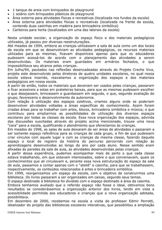 1 tanque de areia com brinquedos de playground
   1 solário com brinquedos plásticos de playground
   Área externa para atividades físicas e recreativas (localizada nos fundos da escola)
   Área externa para atividades físicas e recreativas (localizada na frente da escola,
   contendo duas casinhas em madeira para brincadeira simbólica)
   Canteiros para horta (localizados em uma das laterais da escola)

Nesta unidade escolar, a organização do espaço físico e dos materiais pedagógicos
utilizados, já passou por diversas reestruturações.
Até meados de 1994, embora as crianças utilizassem a sala de aula como um dos locais
da escola em que se desenvolviam as atividades pedagógicas, os recursos materiais
utilizados para as mesmas, ficavam disponíveis apenas para que os educadores
pudessem acessá-los de acordo com o planejamento das atividades a serem
desenvolvidas. Os materiais eram guardados em armários fechados, o que
impossibilitava seu alcance pelas crianças.
Em Julho/94, pautados nas reflexões desencadeadas através do Projeto Creche Viva,
projeto este desenvolvido pelas diretoras de quatro unidades escolares, no qual nossa
escola estava inserido, reavaliamos a organização dos espaços e dos materiais
pedagógicos em nossa escola.
A partir de então, todos os materiais que deveriam ser usados pelas crianças, passaram
a ficar acessíveis a estas em prateleiras baixas, para que as mesmas pudessem escolher
o que desejassem, brincassem e guardassem em seguida, o que, segundo avaliação do
grupo, favoreceria o desenvolvimento da autonomia.
Com relação à utilização dos espaços coletivos, criamos alguns onde se poderiam
desenvolver atividades voltadas a áreas específicas do conhecimento. Assim foram
criadas áreas para se trabalhar com artes, blocos, brincadeira simbólica e música; o que
contribuiu para ampliarmos as possibilidades de utilização dos diversos espaços
escolares por todas as classes da escola. Essa nova organização dos espaços, advinda
das discussões suscitadas através do projeto acima mencionado, trouxe uma nova
“cara” para a escola, qualificando o atendimento que oferecíamos às crianças.
Em meados de 1998, as salas de aula deixaram de ser áreas de atividades e passaram a
ser somente espaço referência para as crianças de cada grupo, a fim de que pudessem
criar vínculos com aquele lugar e com as crianças da mesma classe, fazendo daquele
espaço o local de registro da história do percurso percorrido com relação às
aprendizagens desenvolvidas ao longo do ano por cada aluno. Nesse sentido eram
afixadas às paredes da sala de aula, as atividades desenvolvidas pelas crianças.
A partir dessa experiência, pudemos acompanhar mais de perto o que cada classe
estava trabalhando, em que estavam interessados, sobre o que conversavam, quais os
conhecimentos que ali circulavam e, perante essa nova estruturação do espaço da sala
de aula, passamos a contar apenas com o “ateliê” e casinha, para que se trabalhassem,
respectivamente, os conteúdos relacionados à artes e brincadeira simbólica.
Em 1999, reorganizamos um espaço da escola, com o objetivo de construirmos uma
biblioteca. Os livros passaram a ser organizados em caixas, segundo seus temas.
O espaço destinado à biblioteca foi dividido com o espaço destinado à área da casinha.
Embora tenhamos avaliado que o referido espaço não fosse o ideal, obtivemos bons
resultados se considerássemos a organização anterior dos livros, tendo em vista a
acessibilidade permitida aos educadores e crianças que a nova organização adotada,
possibilitava.
Em dezembro de 2000, recebemos na escola a visita do professor Edmir Perrotti,
idealizador do projeto das bibliotecas escolares interativas, que possibilitou a ampliação

EMEB Antonio José Mantuan                                                               89
 