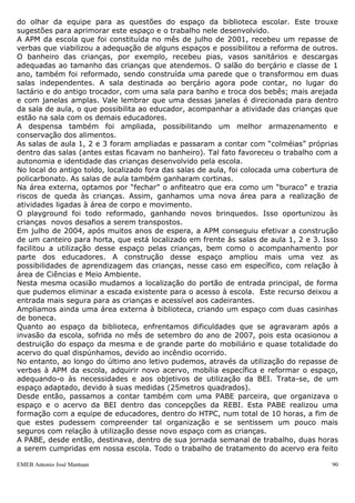 do olhar da equipe para as questões do espaço da biblioteca escolar. Este trouxe
sugestões para aprimorar este espaço e o trabalho nele desenvolvido.
A APM da escola que foi constituída no mês de julho de 2001, recebeu um repasse de
verbas que viabilizou a adequação de alguns espaços e possibilitou a reforma de outros.
O banheiro das crianças, por exemplo, recebeu pias, vasos sanitários e descargas
adequadas ao tamanho das crianças que atendemos. O salão do berçário e classe de 1
ano, também foi reformado, sendo construída uma parede que o transformou em duas
salas independentes. A sala destinada ao berçário agora pode contar, no lugar do
lactário e do antigo trocador, com uma sala para banho e troca dos bebês; mais arejada
e com janelas amplas. Vale lembrar que uma dessas janelas é direcionada para dentro
da sala de aula, o que possibilita ao educador, acompanhar a atividade das crianças que
estão na sala com os demais educadores.
A despensa também foi ampliada, possibilitando um melhor armazenamento e
conservação dos alimentos.
As salas de aula 1, 2 e 3 foram ampliadas e passaram a contar com “colméias” próprias
dentro das salas (antes estas ficavam no banheiro). Tal fato favoreceu o trabalho com a
autonomia e identidade das crianças desenvolvido pela escola.
No local do antigo toldo, localizado fora das salas de aula, foi colocada uma cobertura de
policarbonato. As salas de aula também ganharam cortinas.
Na área externa, optamos por “fechar” o anfiteatro que era como um “buraco” e trazia
riscos de queda às crianças. Assim, ganhamos uma nova área para a realização de
atividades ligadas à área de corpo e movimento.
O playground foi todo reformado, ganhando novos brinquedos. Isso oportunizou às
crianças novos desafios a serem transpostos.
Em julho de 2004, após muitos anos de espera, a APM conseguiu efetivar a construção
de um canteiro para horta, que está localizado em frente às salas de aula 1, 2 e 3. Isso
facilitou a utilização desse espaço pelas crianças, bem como o acompanhamento por
parte dos educadores. A construção desse espaço ampliou mais uma vez as
possibilidades de aprendizagem das crianças, nesse caso em específico, com relação à
área de Ciências e Meio Ambiente.
Nesta mesma ocasião mudamos a localização do portão de entrada principal, de forma
que pudemos eliminar a escada existente para o acesso à escola. Este recurso deixou a
entrada mais segura para as crianças e acessível aos cadeirantes.
Ampliamos ainda uma área externa à biblioteca, criando um espaço com duas casinhas
de boneca.
Quanto ao espaço da biblioteca, enfrentamos dificuldades que se agravaram após a
invasão da escola, sofrida no mês de setembro do ano de 2007, pois esta ocasionou a
destruição do espaço da mesma e de grande parte do mobiliário e quase totalidade do
acervo do qual dispúnhamos, devido ao incêndio ocorrido.
No entanto, ao longo do último ano letivo pudemos, através da utilização do repasse de
verbas à APM da escola, adquirir novo acervo, mobília específica e reformar o espaço,
adequando-o às necessidades e aos objetivos de utilização da BEI. Trata-se, de um
espaço adaptado, devido à suas medidas (25metros quadrados).
Desde então, passamos a contar também com uma PABE parceira, que organizava o
espaço e o acervo da BEI dentro das concepções da REBI. Esta PABE realizou uma
formação com a equipe de educadores, dentro do HTPC, num total de 10 horas, a fim de
que estes pudessem compreender tal organização e se sentissem um pouco mais
seguros com relação à utilização desse novo espaço com as crianças.
A PABE, desde então, destinava, dentro de sua jornada semanal de trabalho, duas horas
a serem cumpridas em nossa escola. Todo o trabalho de tratamento do acervo era feito

EMEB Antonio José Mantuan                                                               90
 
