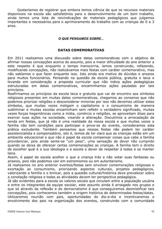 Gostaríamos de registrar que embora temos ciência de que os recursos materiais
disponíveis na escola são satisfatórios para o desenvolvimento de um bom trabalho,
ainda temos uma lista de reivindicações de materiais pedagógicos que julgamos
importantes e necessários para o aprimoramento do trabalho com as crianças de 0 a 3
anos.


                               O QUE PENSAMOS SOBRE...


                              DATAS COMEMORATIVAS

Em 2011 realizamos uma discussão sobre datas comemorativas com o objetivo de
afirmar nossas concepções acerca do assunto, pois a maior dificuldade do ano anterior a
este respeito é que enquanto o tempo transcorria, íamos construindo, refazendo,
modificando concepções, não realizávamos mais festas com caráter comemorativo, mas
não sabíamos o que fazer enquanto isso. Isto ainda era motivo de dúvidas e anseios
para muitos funcionários. Pensando na questão da escola pública, gratuita e laica e
levando em consideração a proposta curricular que não indica ações pedagógicas
estruturadas em datas comemorativas, encaminhamos ações pautadas por tais
princípios.
Reafirmamos os princípios da escola laica e gratuita que vai de encontro aos símbolos
religiosos presentes em muitas datas comemorativas, chegamos ao consenso que não
podemos priorizar religiões e desconsiderar minorias por isso não devemos utilizar estes
símbolos, que muitas vezes instigam o capitalismo e o consumismo de maneira
subliminar e muitas escolas encaminham sem refletir o verdadeiro significado, muitas
vezes forças hegemônicas como a mídia, comércio e religiões, se aproveitam disso para
exercer suas ações na sociedade, visando a alienação. Discutimos a arrecadação de
renda em festas, que já não é uma realidade da nossa escola e que muitas vezes a
família não tem condições para participar e priva-se do evento, consideramos esta
prática excludente. Também pensamos que nossas festas não podem ter caráter
assistencialista e compensatório, isto é, temos de ter claro que as crianças estão em um
ambiente educacional e que não é papel da escola compensar coisas que cabe a família
providenciar, pois ainda sente-se “um peso”, uma sensação de dever não cumprido
quando se deixa de oferecer certas comemorações as crianças. A família tem o direito
de escolher qual é a sua ideologia e a escola o dever de respeitar à todas e se manter
laica.
Assim, é papel da escola acolher o que a criança trás e não vetar suas fantasias ou
anseios, pois não podemos cair em extremismos ou em autoritarismo.
Já realizamos no ano anterior eventos/festas sem envolver comemorações religiosas e
exortação ao consumismo, priorizando aspectos culturais, projetos pedagógicos,
valorizando a família e o brincar, pois a questão cultural/histórica deve prevalecer sobre
a conotação religiosa e todas as atividades devem ter perspectiva pedagógica.
Já são evidentes para a escola os valores sociais que circulam entre a população usuária
e entre os integrantes da equipe escolar, este assunto ainda é arraigado nos grupos e
que só através da reflexão e do democratismo é que conseguiremos desmistificar tais
concepções, pois conhecemos também a origem histórica de determinadas festas/datas.
Utilizaremos reunião com pais, oportunidades do dia-a-dia e incentivaremos o
envolvimento dos pais na organização dos eventos, construindo com a comunidade


EMEB Antonio José Mantuan                                                               92
 