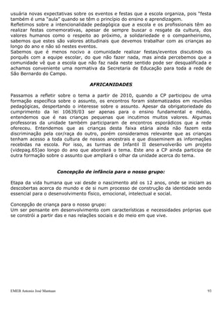 usuária novas expectativas sobre os eventos e festas que a escola organiza, pois “festa
também é uma “aula” quando se têm o princípio do ensino e aprendizagem.
Refletimos sobre a intencionalidade pedagógica que a escola e os profissionais têm ao
realizar festas comemorativas, apesar de sempre buscar o resgate da cultura, dos
valores humanos como o respeito ao próximo, a solidariedade e o companheirismo,
sabemos que estes são valores atitudinais que devemos trabalhar com as crianças ao
longo do ano e não só nestes eventos.
Sabemos que é menos nocivo a comunidade realizar festas/eventos discutindo os
porquês com a equipe escolar, do que não fazer nada, mas ainda percebemos que a
comunidade vê que a escola que não faz nada neste sentido pode ser desqualificada e
achamos conveniente uma normativa da Secretaria de Educação para toda a rede de
São Bernardo do Campo.

                                        AFRICANIDADES

Passamos a refletir sobre o tema a partir de 2010, quando a CP participou de uma
formação específica sobre o assunto, os encontros foram sistematizados em reuniões
pedagógicas, despertando o interesse sobre o assunto. Apesar da obrigatoriedade do
cumprimento da lei 10639/03 ser apenas para o ensino fundamental e médio,
entendemos que é nas crianças pequenas que incutimos muitos valores. Algumas
professoras da unidade também participaram de encontros esporádicos que a rede
ofereceu. Entendemos que as crianças desta faixa etária ainda não fazem esta
discriminação pela cor/raça do outro, porém consideramos relevante que as crianças
tenham acesso a toda cultura de nossos ancestrais e que disseminem as informações
recebidas na escola. Por isso, as turmas de Infantil II desenvolverão um projeto
(videpag.65)ao longo do ano que abordará o tema. Este ano a CP ainda participa de
outra formação sobre o assunto que ampliará o olhar da unidade acerca do tema.


                            Concepção de infância para o nosso grupo:

Etapa da vida humana que vai desde o nascimento até os 12 anos, onde se iniciam as
descobertas acerca do mundo e de si num processo de construção da identidade sendo
essencial para o desenvolvimento físico, emocional, intelectual e social.

Concepção de criança para o nosso grupo:
Um ser pensante em desenvolvimento com características e necessidades próprias que
se constrói a partir das e nas relações sociais e do meio em que vive.




EMEB Antonio José Mantuan                                                            93
 