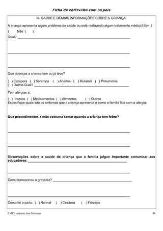 Ficha de entrevista com os pais

                      III- SAÚDE E DEMAIS INFORMAÇÕES SOBRE A CRIANÇA:

A criança apresenta algum problema de saúde ou está realizando algum tratamento médico?Sim (
)      Não (      )
Qual? __________________________________________________________________________



________________________________________________________________________________




___________________________________________________________________

Que doenças a criança tem ou já teve?

( ) Catapora ( ) Sarampo ( ) Anemia ( ) Rubéola ( ) Pneumonia
( ) Outros Qual? ____________________________________________________

Tem alergias a:
( ) Insetos ( ) Medicamentos ( ) Alimentos         ( ) Outros
Especifique quais são os sintomas que a criança apresenta e como a família lida com a alergia:



Que procedimentos a mãe costuma tomar quando a criança tem febre?



___________________________________________________________________



___________________________________________________________________


Observações sobre a saúde da criança que a família julgue importante comunicar aos
educadores: ______________________________________________________


___________________________________________________________________

Como transcorreu a gravidez? ___________________________________________



___________________________________________________________________

Como foi o parto: ( ) Normal    (   ) Cesárea    (   ) Fórceps


EMEB Antonio José Mantuan                                                                        94
 
