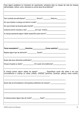 Teve algum problema no momento do nascimento, primeiros dias ou meses de vida da criança
(alimentação, refluxo, sono, doenças ou outros tipos de problema)?

___________________________________________________________________

___________________________________________________________________

Tem controle de esfíncteres? ___________ Diurno? ________ Noturno__________

Em que horário a criança vai dormir à noite? ________________________________

Em que horário se levanta pela manhã? ___________________________________

Costuma dormir durante o dia? _________Em que horário____________________

A criança apresenta algum hábito específico para dormir? _____________________

___________________________________________________________________

___________________________________________________________________



Toma mamadeira? _______Horários:______________Come sozinha? ___________

Rejeita algum tipo de alimento? __________ Quais? _________________________

___________________________________________________________________

Quais são seus alimentos preferidos?_____________________________________

Chupa chupeta ou dedo? ____________ Em quais circunstâncias?______________

___________________________________________________________________

A criança possui algum objeto de apego? ________ Especifique quais são estes e em que
circunstâncias a criança os utiliza (videos, músicas, paninhos, bonecas, pelúcia, entre outros):
__________________________________________________

___________________________________________________________________

Quais são as brincadeiras e brinquedos preferidos da criança? _________________


__________________________________________________________________

___________________________________________________________________


A criança possui algum tipo de medo? ________ Qual? _______________________

___________________________________________________________________


EMEB Antonio José Mantuan                                                                     95
 