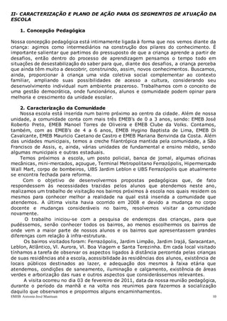 EMEB Antonio José Mantuan 10
II- CARACTERIZAÇÃO E PLANO DE AÇÃO PARA OS SEGMENTOS DE ATUAÇÃO DA
ESCOLA
1. Concepção Pedagógica
Nossa concepção pedagógica está intimamente ligada à forma que nos vemos diante da
criança: agimos como intermediários na construção dos pilares do conhecimento. É
importante salientar que partimos do pressuposto de que a criança aprende a partir de
desafios, então dentro do processo de aprendizagem pensamos o tempo todo em
situações de desestabilização do saber para que, diante dos desafios, a criança perceba
que ainda têm muito a descobrir, construindo, assim, novos conhecimentos. Buscamos,
ainda, proporcionar à criança uma vida coletiva social complementar ao contexto
familiar, ampliando suas possibilidades de acesso a cultura, considerando seu
desenvolvimento individual num ambiente prazeroso. Trabalhamos com o conceito de
uma gestão democrática, onde funcionários, alunos e comunidade podem opinar para
melhoria e crescimento da unidade escolar.
2. Caracterização da Comunidade
Nossa escola está inserida num bairro próximo ao centro da cidade. Além de nossa
unidade, a comunidade conta com mais três EMEB’s de 0 a 3 anos, sendo: EMEB José
Roberto Preto, EMEB Manoel Torres de Oliveira e EMEB Clube da Volks. Contamos,
também, com as EMEB’s de 4 a 6 anos, EMEB Hygino Baptista de Lima, EMEB Di
Cavalcante, EMEB Mauricio Caetano de Castro e EMEB Mariana Benvinda da Costa. Além
das unidades municipais, temos a creche filantrópica mantida pela comunidade, a São
Francisco de Assis, e, ainda, várias unidades de fundamental e ensino médio, sendo
algumas municipais e outras estaduais.
Temos próximos a escola, um posto policial, banca de jornal, algumas oficinas
mecânicas, mini-mercados, açougue, Terminal Metropolitano Ferrazópolis, Hipermercado
Wall Mart, corpo de bombeiros, UBS Jardim Leblon e UBS Ferrazópolis que atualmente
se encontra fechada para reforma.
Com o objetivo de desenvolvermos propostas pedagógicas que, de fato
respondessem às necessidades trazidas pelos alunos que atendemos neste ano,
realizamos um trabalho de visitação nos bairros próximos à escola nos quais residem os
mesmos para conhecer melhor a realidade na qual está inserida a comunidade que
atendemos. A última visita havia ocorrido em 2008 e devido a mudança no corpo
docente e mudanças consideráveis no bairro, resolvemos visitar a comunidade
novamente.
O trabalho iniciou-se com a pesquisa de endereços das crianças, para que
pudéssemos, senão conhecer todos os bairros, ao menos escolhermos os bairros de
onde vem a maior parte de nossos alunos e os bairros que apresentassem grandes
diferenças com relação à infra-estrutura.
Os bairros visitados foram: Ferrazópolis, Jardim Limpão, Jardim Irajá, Saracantan,
Leblon, Atlântico, Vl. Aurora, Vl. Boa Viagem e Santa Terezinha. Em cada local visitado
tínhamos a tarefa de observar os aspectos ligados à distância percorrida pelas crianças
de suas residências até a escola, acessibilidade às residências dos alunos, existência de
locais públicos destinados ao lazer, e adequação dos mesmos à faixa etária que
atendemos, condições de saneamento, iluminação e calçamento, existência de áreas
verdes e arborização das ruas e outros aspectos que considerássemos relevantes.
A visita ocorreu no dia 03 de fevereiro de 2011, data da nossa reunião pedagógica,
durante o período da manhã e na volta nos reunimos para fazermos a socialização
daquilo que observamos e propormos alguns encaminhamentos.
 
