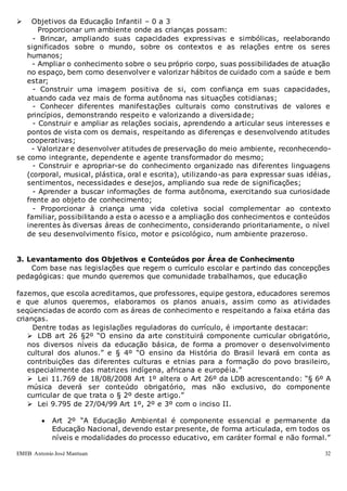 EMEB Antonio José Mantuan 32
 Objetivos da Educação Infantil – 0 a 3
Proporcionar um ambiente onde as crianças possam:
- Brincar, ampliando suas capacidades expressivas e simbólicas, reelaborando
significados sobre o mundo, sobre os contextos e as relações entre os seres
humanos;
- Ampliar o conhecimento sobre o seu próprio corpo, suas possibilidades de atuação
no espaço, bem como desenvolver e valorizar hábitos de cuidado com a saúde e bem
estar;
- Construir uma imagem positiva de si, com confiança em suas capacidades,
atuando cada vez mais de forma autônoma nas situações cotidianas;
- Conhecer diferentes manifestações culturais como construtivas de valores e
princípios, demonstrando respeito e valorizando a diversidade;
- Construir e ampliar as relações sociais, aprendendo a articular seus interesses e
pontos de vista com os demais, respeitando as diferenças e desenvolvendo atitudes
cooperativas;
- Valorizar e desenvolver atitudes de preservação do meio ambiente, reconhecendo-
se como integrante, dependente e agente transformador do mesmo;
- Construir e apropriar-se do conhecimento organizado nas diferentes linguagens
(corporal, musical, plástica, oral e escrita), utilizando-as para expressar suas idéias,
sentimentos, necessidades e desejos, ampliando sua rede de significações;
- Aprender a buscar informações de forma autônoma, exercitando sua curiosidade
frente ao objeto de conhecimento;
- Proporcionar à criança uma vida coletiva social complementar ao contexto
familiar, possibilitando a esta o acesso e a ampliação dos conhecimentos e conteúdos
inerentes às diversas áreas de conhecimento, considerando prioritariamente, o nível
de seu desenvolvimento físico, motor e psicológico, num ambiente prazeroso.
3. Levantamento dos Objetivos e Conteúdos por Área de Conhecimento
Com base nas legislações que regem o currículo escolar e partindo das concepções
pedagógicas: que mundo queremos que comunidade trabalhamos, que educação
fazemos, que escola acreditamos, que professores, equipe gestora, educadores seremos
e que alunos queremos, elaboramos os planos anuais, assim como as atividades
seqüenciadas de acordo com as áreas de conhecimento e respeitando a faixa etária das
crianças.
Dentre todas as legislações reguladoras do currículo, é importante destacar:
 LDB art 26 §2º “O ensino da arte constituirá componente curricular obrigatório,
nos diversos níveis da educação básica, de forma a promover o desenvolvimento
cultural dos alunos.” e § 4º “O ensino da História do Brasil levará em conta as
contribuições das diferentes culturas e etnias para a formação do povo brasileiro,
especialmente das matrizes indígena, africana e européia.”
 Lei 11.769 de 18/08/2008 Art 1º altera o Art 26º da LDB acrescentando: “§ 6º A
música deverá ser conteúdo obrigatório, mas não exclusivo, do componente
curricular de que trata o § 2º deste artigo.”
 Lei 9.795 de 27/04/99 Art 1º, 2º e 3º com o inciso II.
 Art 2º “A Educação Ambiental é componente essencial e permanente da
Educação Nacional, devendo estar presente, de forma articulada, em todos os
níveis e modalidades do processo educativo, em caráter formal e não formal.”
 