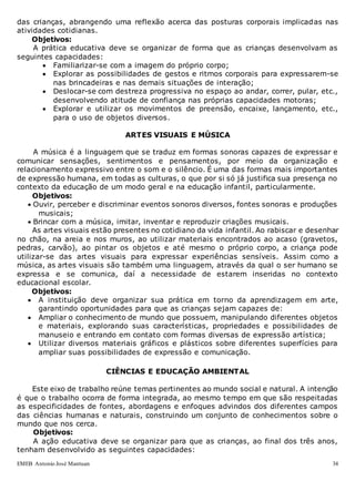 EMEB Antonio José Mantuan 34
das crianças, abrangendo uma reflexão acerca das posturas corporais implicadas nas
atividades cotidianas.
Objetivos:
A prática educativa deve se organizar de forma que as crianças desenvolvam as
seguintes capacidades:
 Familiarizar-se com a imagem do próprio corpo;
 Explorar as possibilidades de gestos e ritmos corporais para expressarem-se
nas brincadeiras e nas demais situações de interação;
 Deslocar-se com destreza progressiva no espaço ao andar, correr, pular, etc.,
desenvolvendo atitude de confiança nas próprias capacidades motoras;
 Explorar e utilizar os movimentos de preensão, encaixe, lançamento, etc.,
para o uso de objetos diversos.
ARTES VISUAIS E MÚSICA
A música é a linguagem que se traduz em formas sonoras capazes de expressar e
comunicar sensações, sentimentos e pensamentos, por meio da organização e
relacionamento expressivo entre o som e o silêncio. É uma das formas mais importantes
de expressão humana, em todas as culturas, o que por si só já justifica sua presença no
contexto da educação de um modo geral e na educação infantil, particularmente.
Objetivos:
 Ouvir, perceber e discriminar eventos sonoros diversos, fontes sonoras e produções
musicais;
 Brincar com a música, imitar, inventar e reproduzir criações musicais.
As artes visuais estão presentes no cotidiano da vida infantil. Ao rabiscar e desenhar
no chão, na areia e nos muros, ao utilizar materiais encontrados ao acaso (gravetos,
pedras, carvão), ao pintar os objetos e até mesmo o próprio corpo, a criança pode
utilizar-se das artes visuais para expressar experiências sensíveis. Assim como a
música, as artes visuais são também uma linguagem, através da qual o ser humano se
expressa e se comunica, daí a necessidade de estarem inseridas no contexto
educacional escolar.
Objetivos:
 A instituição deve organizar sua prática em torno da aprendizagem em arte,
garantindo oportunidades para que as crianças sejam capazes de:
 Ampliar o conhecimento de mundo que possuem, manipulando diferentes objetos
e materiais, explorando suas características, propriedades e possibilidades de
manuseio e entrando em contato com formas diversas de expressão artística;
 Utilizar diversos materiais gráficos e plásticos sobre diferentes superfícies para
ampliar suas possibilidades de expressão e comunicação.
CIÊNCIAS E EDUCAÇÃO AMBIENTAL
Este eixo de trabalho reúne temas pertinentes ao mundo social e natural. A intenção
é que o trabalho ocorra de forma integrada, ao mesmo tempo em que são respeitadas
as especificidades de fontes, abordagens e enfoques advindos dos diferentes campos
das ciências humanas e naturais, construindo um conjunto de conhecimentos sobre o
mundo que nos cerca.
Objetivos:
A ação educativa deve se organizar para que as crianças, ao final dos três anos,
tenham desenvolvido as seguintes capacidades:
 