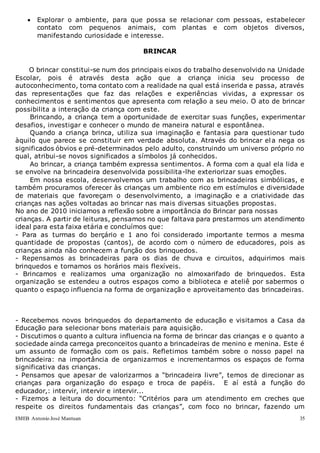 EMEB Antonio José Mantuan 35
 Explorar o ambiente, para que possa se relacionar com pessoas, estabelecer
contato com pequenos animais, com plantas e com objetos diversos,
manifestando curiosidade e interesse.
BRINCAR
O brincar constitui-se num dos principais eixos do trabalho desenvolvido na Unidade
Escolar, pois é através desta ação que a criança inicia seu processo de
autoconhecimento, toma contato com a realidade na qual está inserida e passa, através
das representações que faz das relações e experiências vividas, a expressar os
conhecimentos e sentimentos que apresenta com relação a seu meio. O ato de brincar
possibilita a interação da criança com este.
Brincando, a criança tem a oportunidade de exercitar suas funções, experimentar
desafios, investigar e conhecer o mundo de maneira natural e espontânea.
Quando a criança brinca, utiliza sua imaginação e fantasia para questionar tudo
àquilo que parece se constituir em verdade absoluta. Através do brincar ela nega os
significados óbvios e pré-determinados pelo adulto, construindo um universo próprio no
qual, atribui-se novos significados a símbolos já conhecidos.
Ao brincar, a criança também expressa sentimentos. A forma com a qual ela lida e
se envolve na brincadeira desenvolvida possibilita-lhe exteriorizar suas emoções.
Em nossa escola, desenvolvemos um trabalho com as brincadeiras simbólicas, e
também procuramos oferecer às crianças um ambiente rico em estímulos e diversidade
de materiais que favoreçam o desenvolvimento, a imaginação e a criatividade das
crianças nas ações voltadas ao brincar nas mais diversas situações propostas.
No ano de 2010 iniciamos a reflexão sobre a importância do Brincar para nossas
crianças. A partir de leituras, pensamos no que faltava para prestarmos um atendimento
ideal para esta faixa etária e concluímos que:
- Para as turmas do berçário e 1 ano foi considerado importante termos a mesma
quantidade de propostas (cantos), de acordo com o número de educadores, pois as
crianças ainda não conhecem a função dos brinquedos.
- Repensamos as brincadeiras para os dias de chuva e circuitos, adquirimos mais
brinquedos e tornamos os horários mais flexíveis.
- Brincamos e realizamos uma organização no almoxarifado de brinquedos. Esta
organização se estendeu a outros espaços como a biblioteca e ateliê por sabermos o
quanto o espaço influencia na forma de organização e aproveitamento das brincadeiras.
- Recebemos novos brinquedos do departamento de educação e visitamos a Casa da
Educação para selecionar bons materiais para aquisição.
- Discutimos o quanto a cultura influencia na forma de brincar das crianças e o quanto a
sociedade ainda carrega preconceitos quanto a brincadeiras de menino e menina. Este é
um assunto de formação com os pais. Refletimos também sobre o nosso papel na
brincadeira: na importância de organizarmos e incrementarmos os espaços de forma
significativa das crianças.
- Pensamos que apesar de valorizarmos a “brincadeira livre”, temos de direcionar as
crianças para organização do espaço e troca de papéis. E aí está a função do
educador,: intervir, intervir e intervir...
- Fizemos a leitura do documento: “Critérios para um atendimento em creches que
respeite os direitos fundamentais das crianças”, com foco no brincar, fazendo um
 