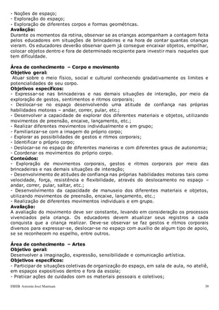 EMEB Antonio José Mantuan 39
- Noções de espaço;
- Exploração do espaço;
- Exploração de diferentes corpos e formas geométricas.
Avaliação:
Durante os momentos da rotina, observar se as crianças acompanham a contagem feita
pelos educadores em situações de brincadeiras e na hora de contar quantas crianças
vieram. Os educadores deverão observar quem já consegue encaixar objetos, empilhar,
colocar objetos dentro e fora de determinado recipiente para investir mais naqueles que
tem dificuldade.
Área de conhecimento – Corpo e movimento
Objetivo geral:
Atuar sobre o meio físico, social e cultural conhecendo gradativamente os limites e
potencialidades de seu corpo.
Objetivos específicos:
- Expressar-se nas brincadeiras e nas demais situações de interação, por meio da
exploração de gestos, sentimentos e ritmos corporais;
- Deslocar-se no espaço desenvolvendo uma atitude de confiança nas próprias
habilidades motoras – andar, correr, pular, etc.;
- Desenvolver a capacidade de explorar dos diferentes materiais e objetos, utilizando
movimentos de preensão, encaixe, lançamento, etc.;
- Realizar diferentes movimentos individualmente e em grupo;
- Familiarizar-se com a imagem do próprio corpo;
- Explorar as possibilidades de gestos e ritmos corporais;
- Identificar o próprio corpo;
- Deslocar-se no espaço de diferentes maneiras e com diferentes graus de autonomia;
- Coordenar os movimentos do próprio corpo.
Conteúdos:
- Exploração de movimentos corporais, gestos e ritmos corporais por meio das
brincadeiras e nas demais situações de interação;
- Desenvolvimento de atitudes de confiança nas próprias habilidades motoras tais como
velocidade, força, resistência e flexibilidade, através do deslocamento no espaço –
andar, correr, pular, saltar, etc.;
- Desenvolvimento da capacidade de manuseio dos diferentes materiais e objetos,
utilizando movimentos de preensão, encaixe, lançamento, etc.;
- Realização de diferentes movimentos individuais e em grupo.
Avaliação:
A avaliação do movimento deve ser constante, levando em consideração os processos
vivenciados pela criança. Os educadores devem atualizar seus registros a cada
conquista que a criança realizar. Deve-se observar se faz gestos e ritmos corporais
diversos para expressar-se, deslocar-se no espaço com auxílio de algum tipo de apoio,
se se reconhecem no espelho, entre outros.
Área de conhecimento – Artes
Objetivo geral:
Desenvolver a imaginação, expressão, sensibilidade e comunicação artística.
Objetivos específicos:
- Participar de situações coletivas de organização do espaço, em sala de aula, no ateliê,
em espaços expositivos dentro e fora da escola;
- Praticar ações de cuidados com os materiais pessoais e coletivos;
 