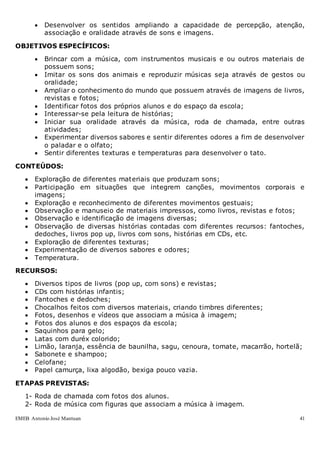 EMEB Antonio José Mantuan 41
 Desenvolver os sentidos ampliando a capacidade de percepção, atenção,
associação e oralidade através de sons e imagens.
OBJETIVOS ESPECÍFICOS:
 Brincar com a música, com instrumentos musicais e ou outros materiais de
possuem sons;
 Imitar os sons dos animais e reproduzir músicas seja através de gestos ou
oralidade;
 Ampliar o conhecimento do mundo que possuem através de imagens de livros,
revistas e fotos;
 Identificar fotos dos próprios alunos e do espaço da escola;
 Interessar-se pela leitura de histórias;
 Iniciar sua oralidade através da música, roda de chamada, entre outras
atividades;
 Experimentar diversos sabores e sentir diferentes odores a fim de desenvolver
o paladar e o olfato;
 Sentir diferentes texturas e temperaturas para desenvolver o tato.
CONTEÚDOS:
 Exploração de diferentes materiais que produzam sons;
 Participação em situações que integrem canções, movimentos corporais e
imagens;
 Exploração e reconhecimento de diferentes movimentos gestuais;
 Observação e manuseio de materiais impressos, como livros, revistas e fotos;
 Observação e identificação de imagens diversas;
 Observação de diversas histórias contadas com diferentes recursos: fantoches,
dedoches, livros pop up, livros com sons, histórias em CDs, etc.
 Exploração de diferentes texturas;
 Experimentação de diversos sabores e odores;
 Temperatura.
RECURSOS:
 Diversos tipos de livros (pop up, com sons) e revistas;
 CDs com histórias infantis;
 Fantoches e dedoches;
 Chocalhos feitos com diversos materiais, criando timbres diferentes;
 Fotos, desenhos e vídeos que associam a música à imagem;
 Fotos dos alunos e dos espaços da escola;
 Saquinhos para gelo;
 Latas com duréx colorido;
 Limão, laranja, essência de baunilha, sagu, cenoura, tomate, macarrão, hortelã;
 Sabonete e shampoo;
 Celofane;
 Papel camurça, lixa algodão, bexiga pouco vazia.
ETAPAS PREVISTAS:
1- Roda de chamada com fotos dos alunos.
2- Roda de música com figuras que associam a música à imagem.
 