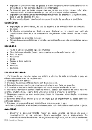 EMEB Antonio José Mantuan 43
 Explorar as possibilidades de gestos e ritmos corporais para expressarem-se nas
brincadeiras e nas demais situações de interação;
 Deslocar-se com destreza progressiva no espaço ao andar, correr, pular, etc.,
desenvolvendo atitude de confiança nas próprias capacidades motoras;
 Explorar e utilizar diversos movimentos inclusive os de preensão, lançamento etc.,
para o uso de objetos diversos;
 Iniciar a motricidade, dando ênfase ao movimento da marcha e o equilíbrio.
CONTEÚDOS:
 Exploração de brincadeiras, do uso do espelho e da interação com os colegas;
 Danças;
 Ampliação progressiva da destreza para deslocar-se no espaço por meio da
possibilidade constante de arrastar-se, engatinhar, rolar, correr, andar, saltar,
etc;
 Participação de circuitos motores;
 Atividades que possibilitem a preensão, a mastigação, que são necessários para o
bebê.
RECURSOS:
 Rádio e CDs de diversos tipos de músicas
 Materiais para circuito (túnel, escorregador, escada, colchonete, etc.)
 Rolo de apoio
 Massinha
 Corda
 Parque e área externa
 Caixas
 Motocas
 Carrinho.
ETAPAS PREVISTAS:
1- Participação de circuito motor no solário e dentro da sala ampliando o grau de
dificuldade no decorrer da seqüenciada.
2- Participações em danças
3- Oferecer massinha principalmente em dias de ateliê.
4- Brincadeiras que envolvem o movimento inclusive em frete ao espelho.
5- Incentivar o uso do rolo de apoio para as crianças que ainda não andam.
6- Possibilitar atividades como: andar de motoca, passar por debaixo da corda, rolar no
colchão, chutar a bola, jogar a bola um para o outro e empurrar o carrinho;
7- Massagear e conversar com a criançanas horas de higienwe, alimentação, nomeando
as partes do corpo;
8- Escolher ambientes amplos para as crianças que já engatinham ou estão dando os
primeiros passos;
9- Oferecer caixas grandes que possibilita a criança entrar e sair;
10-Elaboração de brincadeira de esconde-esconde, utilizando diferentes locais e objetos.
AVALIAÇÃO:
 Observar o desenvolvimento motor de cada criança ao longo do ano e
principalmente se os objetivos foram cumpridos com a seqüenciada. Os
educadores deverão observar, se engatinha ou se já anda, entre outros elementos
 