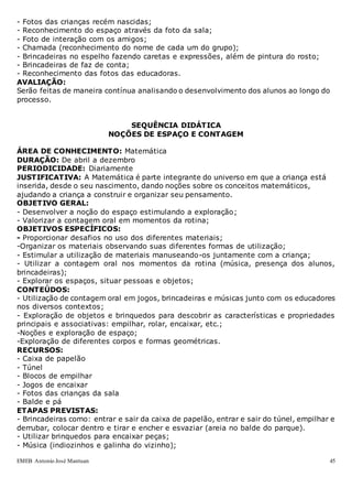 EMEB Antonio José Mantuan 45
- Fotos das crianças recém nascidas;
- Reconhecimento do espaço através da foto da sala;
- Foto de interação com os amigos;
- Chamada (reconhecimento do nome de cada um do grupo);
- Brincadeiras no espelho fazendo caretas e expressões, além de pintura do rosto;
- Brincadeiras de faz de conta;
- Reconhecimento das fotos das educadoras.
AVALIAÇÃO:
Serão feitas de maneira contínua analisando o desenvolvimento dos alunos ao longo do
processo.
SEQUÊNCIA DIDÁTICA
NOÇÕES DE ESPAÇO E CONTAGEM
ÁREA DE CONHECIMENTO: Matemática
DURAÇÃO: De abril a dezembro
PERIODICIDADE: Diariamente
JUSTIFICATIVA: A Matemática é parte integrante do universo em que a criança está
inserida, desde o seu nascimento, dando noções sobre os conceitos matemáticos,
ajudando a criança a construir e organizar seu pensamento.
OBJETIVO GERAL:
- Desenvolver a noção do espaço estimulando a exploração;
- Valorizar a contagem oral em momentos da rotina;
OBJETIVOS ESPECÍFICOS:
- Proporcionar desafios no uso dos diferentes materiais;
-Organizar os materiais observando suas diferentes formas de utilização;
- Estimular a utilização de materiais manuseando-os juntamente com a criança;
- Utilizar a contagem oral nos momentos da rotina (música, presença dos alunos,
brincadeiras);
- Explorar os espaços, situar pessoas e objetos;
CONTEÚDOS:
- Utilização de contagem oral em jogos, brincadeiras e músicas junto com os educadores
nos diversos contextos;
- Exploração de objetos e brinquedos para descobrir as características e propriedades
principais e associativas: empilhar, rolar, encaixar, etc.;
-Noções e exploração de espaço;
-Exploração de diferentes corpos e formas geométricas.
RECURSOS:
- Caixa de papelão
- Túnel
- Blocos de empilhar
- Jogos de encaixar
- Fotos das crianças da sala
- Balde e pá
ETAPAS PREVISTAS:
- Brincadeiras como: entrar e sair da caixa de papelão, entrar e sair do túnel, empilhar e
derrubar, colocar dentro e tirar e encher e esvaziar (areia no balde do parque).
- Utilizar brinquedos para encaixar peças;
- Música (indiozinhos e galinha do vizinho);
 