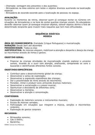 EMEB Antonio José Mantuan 46
- Chamada: contagem dos presentes e dos ausentes;
- Brincadeiras na área externa com bolas e objetos diversos auxiliando na localização
espacial.
- Brincadeira de esconde-esconde para a localização de pessoas no espaço.
AVALIAÇÃO:
Durante os momentos da rotina, observar quem já consegue recitar os números em
situações de brincadeiras e na hora de contar quantas crianças vieram. Os educadores
deverão observar quem já consegue encaixar objetos, colocar objetos dentro e fora de
determinado recipiente para investir mais naqueles que tem mais dificuldades.
SEQUÊNCIA DIDÁTICA
MÚSICA
ÁREA DE CONHECIMENTO: Oralidade (Língua Portuguesa) e musicalização
DURAÇÃO: Desde abril até dezembro
PERIODICIDADE: Todos os dias
JUSTIFICATIVA: As músicas alegram, mobilizam a atenção e desperta o desejo da criança
se movimentar através de ritmos e gestos.
OBJETIVO GERAL:
 Propiciar às crianças atividades de musicalização visando explorar o universo
sonoro, levando as a ouvir com atenção, analisando, comparando os sons e
buscando e identificando diferentes fontes sonoras.
OBJETIVOS ESPECÍFICOS:
 Contribuir para o desenvolvimento global da criança;
 Desenvolver o senso de exploração;
 Desenvolver a expressão espontânea das crianças;
 Dar a possibilidade de ritmo através do movimento;
 Perceber, imitar e produzir sons utilizando diversos materiais;
 Desenvolver a socialização e o prazer musical;
 Oportunizar a descoberta de diferentes sons;
 Desenvolver a memória;
 Desenvolver a atenção e concentração.
CONTEÚDOS:
 Exploração de materiais sonoros e instrumentos musicais;
 Escuta de músicas variadas;
 Participação em situações que integrem a música, canções e movimentos
corporais.
 Exploração de gestos corporais
RECURSOS:
 Brinquedos sonoros;
 Cds e DVD’s;
 Bandinha;
 