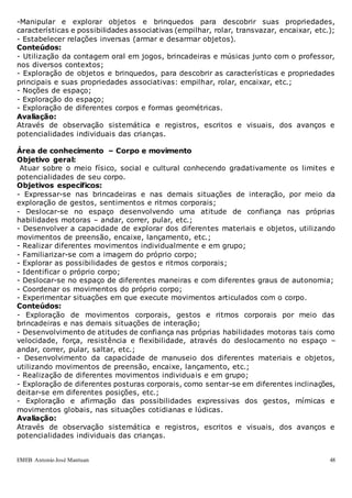 EMEB Antonio José Mantuan 48
-Manipular e explorar objetos e brinquedos para descobrir suas propriedades,
características e possibilidades associativas (empilhar, rolar, transvazar, encaixar, etc.);
- Estabelecer relações inversas (armar e desarmar objetos).
Conteúdos:
- Utilização da contagem oral em jogos, brincadeiras e músicas junto com o professor,
nos diversos contextos;
- Exploração de objetos e brinquedos, para descobrir as características e propriedades
principais e suas propriedades associativas: empilhar, rolar, encaixar, etc.;
- Noções de espaço;
- Exploração do espaço;
- Exploração de diferentes corpos e formas geométricas.
Avaliação:
Através de observação sistemática e registros, escritos e visuais, dos avanços e
potencialidades individuais das crianças.
Área de conhecimento – Corpo e movimento
Objetivo geral:
Atuar sobre o meio físico, social e cultural conhecendo gradativamente os limites e
potencialidades de seu corpo.
Objetivos específicos:
- Expressar-se nas brincadeiras e nas demais situações de interação, por meio da
exploração de gestos, sentimentos e ritmos corporais;
- Deslocar-se no espaço desenvolvendo uma atitude de confiança nas próprias
habilidades motoras – andar, correr, pular, etc.;
- Desenvolver a capacidade de explorar dos diferentes materiais e objetos, utilizando
movimentos de preensão, encaixe, lançamento, etc.;
- Realizar diferentes movimentos individualmente e em grupo;
- Familiarizar-se com a imagem do próprio corpo;
- Explorar as possibilidades de gestos e ritmos corporais;
- Identificar o próprio corpo;
- Deslocar-se no espaço de diferentes maneiras e com diferentes graus de autonomia;
- Coordenar os movimentos do próprio corpo;
- Experimentar situações em que execute movimentos articulados com o corpo.
Conteúdos:
- Exploração de movimentos corporais, gestos e ritmos corporais por meio das
brincadeiras e nas demais situações de interação;
- Desenvolvimento de atitudes de confiança nas próprias habilidades motoras tais como
velocidade, força, resistência e flexibilidade, através do deslocamento no espaço –
andar, correr, pular, saltar, etc.;
- Desenvolvimento da capacidade de manuseio dos diferentes materiais e objetos,
utilizando movimentos de preensão, encaixe, lançamento, etc.;
- Realização de diferentes movimentos individuais e em grupo;
- Exploração de diferentes posturas corporais, como sentar-se em diferentes inclinações,
deitar-se em diferentes posições, etc.;
- Exploração e afirmação das possibilidades expressivas dos gestos, mímicas e
movimentos globais, nas situações cotidianas e lúdicas.
Avaliação:
Através de observação sistemática e registros, escritos e visuais, dos avanços e
potencialidades individuais das crianças.
 