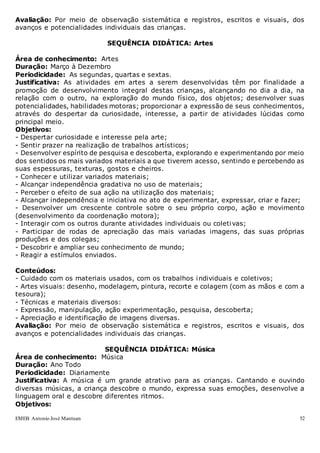 EMEB Antonio José Mantuan 52
Avaliação: Por meio de observação sistemática e registros, escritos e visuais, dos
avanços e potencialidades individuais das crianças.
SEQUÊNCIA DIDÁTICA: Artes
Área de conhecimento: Artes
Duração: Março à Dezembro
Periodicidade: As segundas, quartas e sextas.
Justificativa: As atividades em artes a serem desenvolvidas têm por finalidade a
promoção de desenvolvimento integral destas crianças, alcançando no dia a dia, na
relação com o outro, na exploração do mundo físico, dos objetos; desenvolver suas
potencialidades, habilidades motoras; proporcionar a expressão de seus conhecimentos,
através do despertar da curiosidade, interesse, a partir de atividades lúcidas como
principal meio.
Objetivos:
- Despertar curiosidade e interesse pela arte;
- Sentir prazer na realização de trabalhos artísticos;
- Desenvolver espírito de pesquisa e descoberta, explorando e experimentando por meio
dos sentidos os mais variados materiais a que tiverem acesso, sentindo e percebendo as
suas espessuras, texturas, gostos e cheiros.
- Conhecer e utilizar variados materiais;
- Alcançar independência gradativa no uso de materiais;
- Perceber o efeito de sua ação na utilização dos materiais;
- Alcançar independência e iniciativa no ato de experimentar, expressar, criar e fazer;
- Desenvolver um crescente controle sobre o seu próprio corpo, ação e movimento
(desenvolvimento da coordenação motora);
- Interagir com os outros durante atividades individuais ou coletivas;
- Participar de rodas de apreciação das mais variadas imagens, das suas próprias
produções e dos colegas;
- Descobrir e ampliar seu conhecimento de mundo;
- Reagir a estímulos enviados.
Conteúdos:
- Cuidado com os materiais usados, com os trabalhos individuais e coletivos;
- Artes visuais: desenho, modelagem, pintura, recorte e colagem (com as mãos e com a
tesoura);
- Técnicas e materiais diversos:
- Expressão, manipulação, ação experimentação, pesquisa, descoberta;
- Apreciação e identificação de imagens diversas.
Avaliação: Por meio de observação sistemática e registros, escritos e visuais, dos
avanços e potencialidades individuais das crianças.
SEQUÊNCIA DIDÁTICA: Música
Área de conhecimento: Música
Duração: Ano Todo
Periodicidade: Diariamente
Justificativa: A música é um grande atrativo para as crianças. Cantando e ouvindo
diversas músicas, a criança descobre o mundo, expressa suas emoções, desenvolve a
linguagem oral e descobre diferentes ritmos.
Objetivos:
 