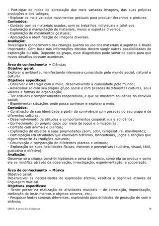 EMEB Antonio José Mantuan 56
- Participar de rodas de apreciação das mais variadas imagens, das suas próprias
produções e dos colegas;
- Explorar os mais variados movimentos gestuais para produzir desenhos e pinturas.
Conteúdos:
- Cuidado com os materiais usados, com os trabalhos individuais e coletivos;
- Exploração e manipulação de materiais, meios e suportes diversos;
- Exploração de movimentos gestuais;
- Apreciação e identificação de imagens diversas.
Avaliação:
Investigar o conhecimento das crianças quanto ao uso dos materiais e suportes é muito
importante. Com base nas informações obtidas devem surgir outras possibilidades de
exploração ou não. Depende do grupo, esse diagnóstico pode servir de apoio para que
novos desafios possam acontecer.
Área de conhecimento – Ciências
Objetivo geral:
Explorar o ambiente, manifestando interesse e curiosidade pelo mundo social, natural e
cultural.
Objetivos específicos:
- Observar e interagir com o meio, desenvolvendo a curiosidade pelo mundo;
- Relacionar-se com seu próprio grupo social e com pessoas de diferentes culturas, seus
valores e formas de organização;
- Ter atitudes e comportamentos cooperativos, e que se mostrem solidárias no convívio
social;
- Experimentar situações onde possa conhecer e explorar o meio.
Conteúdos:
- Construção de sua identidade a partir da convivência com pessoas do seu grupo e de
diferentes culturas;
- Desenvolvimento de atitudes e comportamentos cooperativos e solidários;
- Conhecimento do próprio corpo por meio de jogos e brincadeiras;
- Contato com animais e plantas;
- Exploração de objetos e suas propriedades (som, odor, temperatura, movimento);
- Participação em atividades que envolvam histórias, brincadeiras, jogos e canções que
digam respeito às tradições culturais;
- Observação e comparação de diferentes plantas e animais;
- Exploração de suas habilidades físicas, motoras e perceptivas (auditiva, visual, tátil,
gustativa e olfativa).
Avaliação:
Observar se a criança constrói hipóteses a cerca da ciência, como ela se produz e como
ela se modifica através da observação, investigação, experimentação, e cooperação.
Área de conhecimento – Música
Objetivo geral:
Desenvolver as necessidades de expressão afetiva, estética e cognitiva através da
linguagem musical.
Objetivos específicos:
- Sentir prazer na realização de atividades musicais – de apreciação, improvisação,
confecção de instrumentos e objetos sonoros, etc.;
- Pesquisar fontes sonoras diferentes, explorando possibilidades de produção de som e
silêncio;
 