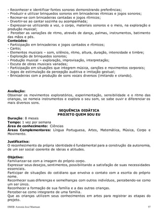 EMEB Antonio José Mantuan 57
- Reconhecer e identificar fontes sonoras demonstrando preferências;
- Produzir e utilizar brinquedos sonoros em brincadeiras rítmicas e jogos sonoros;
- Recrear-se com brincadeiras cantadas e jogos rítmicos;
- Divertir-se ao cantar sozinha ou acompanhada;
- Expressar-se utilizando a voz, o corpo, materiais sonoros e o meio, na exploração e
produção musical;
- Perceber as variações de ritmo, através de dança, palmas, instrumentos, batimento
das mãos e pés.
Conteúdos:
- Participação em brincadeiras e jogos cantados e rítmicos;
- Canto;
- Elementos musicais – som, silêncio, ritmo, altura, duração, intensidade e timbre;
- Exploração de brinquedos sonoros;
- Produção musical – exploração, improvisação, interpretação;
- Escuta de obras musicais variadas;
- Participação em situações que integrem música, canções e movimentos corporais;
- Jogos de estimulação da percepção auditiva e imitação gestual;
- Brincadeiras com a produção de sons vocais diversos (imitando e criando).
Avaliação:
Observar os movimentos exploratórios, experimentação, sensibilidade e o ritmo das
crianças, se nomeia instrumentos e explora o seu som, se sabe ouvir e diferenciar os
mais diversos sons.
SEQUÊNCIA DIDÁTICA
PROJETO QUEM SOU EU
Duração: 8 meses
Tempo: 1 vez por semana
Área de conhecimento: Ciências
Áreas Complementares: Língua Portuguesa, Artes, Matemática, Música, Corpo e
Movimento.
Justificativa:
O reconhecimento da própria identidade é fundamental para a construção da autonomia,
de um ser social coerente de ideias e atitudes.
Objetivo:
Familiarizar-se com a imagem do próprio corpo.
Expressar seus desejos, sentimentos, possibilitando a satisfação de suas necessidades
essenciais.
Participar de situações do cotidiano que envolva o contato com a escrita do próprio
nome.
Reconhecer suas diferenças e semelhanças com outros indivíduos, percebendo-se como
um ser único.
Reconhecer a formação de sua família e a das outras crianças.
Perceber-se como integrante de uma família.
Que as crianças utilizem seus conhecimentos em artes para registrar as etapas do
projeto.
 