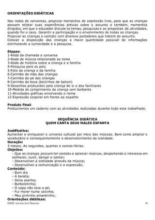 EMEB Antonio José Mantuan 58
ORIENTAÇÕES DIDÁTICAS
Nas rodas de conversas, propiciar momentos de expressão livre, para que as crianças
possam relatar suas experiências prévias sobre o assunto e também, momentos
dirigidos, em que o educador discute os temas, pesquisas e as propostas de atividades,
quando for o caso. Garantir a participação e o envolvimento de todas as crianças.
Propiciar as crianças o contato com diversos portadores que tratem do assunto.
Colocar a disposição das crianças a maior quantidade possível de informações
estimulando a curiosidade e a pesquisa.
Etapas:
1-Roda da chamada e conversa
2-Roda de música relacionada ao tema
3-Roda de história sobre a criança e a família
4-Pesquisa para os pais
5-Foto da criança e da família
6-Carimbo da mão das crianças
7-Carimbo do pé das crianças
8-Carimbo da boca (beijinhos de batom)
9-Desenhos produzidos pela criança de si e dos familiares
10-Medida do comprimento da criança com barbante
11-Atividades gráficas envolvendo o nome
12-Expressão corporal em frente ao espelho
Produto Final:
Produziremos um caderno com as atividades realizadas durante todo este trabalhado.
SEQUÊNCIA DIDÁTICA
QUEM CANTA SEUS MALES ESPANTA
Justificativa:
Aumentar e enriquecer o universo cultural por meio das músicas. Bem como ampliar o
vocabulário e consequentemente o desenvolvimento da oralidade.
Duração:
3 meses. As segundas, quartas e sextas-feiras.
Objetivo:
- Que as crianças possam ter contato e apreciar músicas, despertando o interesse em
conhecer, ouvir, dançar e cantar;
- Desenvolver a oralidade através da música;
- Desenvolver a comunicação e a expressão.
Conteúdo:
- Bom dia
- A barata;
- Dona aranha;
- Borboletinha;
- O sapo não lava o pé;
- Fui morar numa casinha;
- Meu pintinho amarelinho;
Orientações didáticas:
 