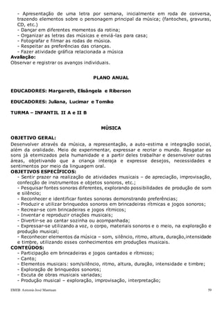 EMEB Antonio José Mantuan 59
- Apresentação de uma letra por semana, inicialmente em roda de conversa,
trazendo elementos sobre o personagem principal da música; (fantoches, gravuras,
CD, etc.)
- Dançar em diferentes momentos da rotina;
- Organizar as letras das músicas e enviá-las para casa;
- Fotografar e filmar as rodas de música.
- Respeitar as preferências das crianças.
- Fazer atividade gráfica relacionada a música
Avaliação:
Observar e registrar os avanços individuais.
PLANO ANUAL
EDUCADORES: Margareth, Elisângela e Riberson
EDUCADORES: Juliana, Lucimar e Tomiko
TURMA – INFANTIL II A e II B
MÚSICA
OBJETIVO GERAL:
Desenvolver através da música, a representação, a auto-estima e integração social,
além da oralidade. Meio de experimentar, expressar e recriar o mundo. Resgatar os
sons já eternizados pela humanidade e a partir deles trabalhar e desenvolver outras
áreas, objetivando que a criança interaja e expresse desejos, necessidades e
sentimentos por meio da linguagem oral.
OBJETIVOS ESPECÍFICOS:
- Sentir prazer na realização de atividades musicais – de apreciação, improvisação,
confecção de instrumentos e objetos sonoros, etc.;
- Pesquisar fontes sonoras diferentes, explorando possibilidades de produção de som
e silêncio;
- Reconhecer e identificar fontes sonoras demonstrando preferências;
- Produzir e utilizar brinquedos sonoros em brincadeiras rítmicas e jogos sonoros;
- Recrear-se com brincadeiras e jogos rítmicos;
- Inventar e reproduzir criações musicais;
- Divertir-se ao cantar sozinha ou acompanhada;
- Expressar-se utilizando a voz, o corpo, materiais sonoros e o meio, na exploração e
produção musical;
- Reconhecer elementos da música – som, silêncio, ritmo, altura, duração,intensidade
e timbre, utilizando esses conhecimentos em produções musicais.
CONTEÚDOS:
- Participação em brincadeiras e jogos cantados e rítmicos;
- Canto;
- Elementos musicais: som/silêncio, ritmo, altura, duração, intensidade e timbre;
- Exploração de brinquedos sonoros;
- Escuta de obras musicais variadas;
- Produção musical – exploração, improvisação, interpretação;
 