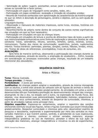 EMEB Antonio José Mantuan 64
- Solicitação de ações: sugerir, aconselhar, avisar, pedir a outras pessoas que façam
coisas ou convidá-las a fazer juntas;
- Participação em jogos de linguagem como canções, rodas, etc.;
- Participação em jogos simbólicos: recreação e imitação de situações vividas;
- Reconto de histórias conhecidas com aproximação às características da história original
no que se refere à descrição de personagens, cenário e objetos, com ou sem ajuda do
educador;
Linguagem Escrita:
- Observação e manuseio de materiais impressos, como livros, revistas, histórias em
quadrinhos, etc.;
- Reconhecimento do próprio nome dentro do conjunto de outros nomes significativos
nas situações em que se fizer necessário;
- Participação em situações em que as crianças leiam;
- Participação em situações de leitura e escrita de diferentes tipos de texto a partir de
sua intencionalidade comunicativa como fonte de exploração e pesquisa (textos da vida
cotidiana: listas, calendários, rótulos, convites, bilhetes, cartas, receitas, avisos,
instrucionais. Textos dos meios de comunicação: quadrinhos, jornais, suplementos
infantis. Textos literários: parlendas, poemas, canções, contos, fábulas, lendas, mitos,
etc. Textos de obras de referencias: enciclopédias, livros de consultas, etc.
AVALIAÇÃO:
Será feita de maneira contínua, observando a participação das crianças durante as
atividades propostas, através do reconto, a ampliação do vocabulário... Enfim, levando
em consideração os processos vivenciados pelas crianças, resultado de um trabalho
intencional dos educadores.
SEQUÊNCIA DIDÁTICA
Artes e Música
Tema: Música ilustrada.
Tempo previsto: 2 meses.
Periodicidade: 3 vezes por semana.
Justificativa: As crianças podem ampliar o vocabulário, através da música interagindo
com os adultos, e entre elas através de cartazes com as figuras de animais e letras de
músicas escritas, sendo apresentadas gradativamente. As atividades em artes a serem
desenvolvidas têm por finalidade a promoção de desenvolvimento integral das crianças,
alcançando no dia a dia, na relação com o outro, na exploração do mundo físico, dos
objetos; visa desenvolver suas potencialidades, habilidades motoras; proporcionar a
expressão de seus conhecimentos, através do despertar da curiosidade, interesse, a
partir de atividades lúdicas como principal meio.
Objetivo específico: Expressar-se verbalmente, ampliar o repertório das canções
oferecendo estímulo visual das figuras, letras e figuras ilustradas que sejam introduzidas
gradativamente. Despertar curiosidade e interesse pela arte; desenvolver espírito de
pesquisa e descoberta, explorando e experimentando por meio dos sentidos os mais
variados materiais a que tiverem acesso, sentido, e percebendo as suas espessuras,
texturas, gostos e cheiros; conhecer e utilizar variados materiais; alcançar
independência gradativa no uso de materiais; perceber o efeito da sua ação na
utilização dos materiais; alcançar independência e iniciativa no ato de experimentar,
 