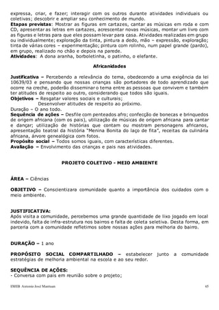 EMEB Antonio José Mantuan 65
expressa, criar, e fazer; interagir com os outros durante atividades individuais ou
coletivas; descobrir e ampliar seu conhecimento de mundo.
Etapas previstas: Mostrar as figuras em cartazes, cantar as músicas em roda e com
CD, apresentar as letras em cartazes, acrescentar novas músicas, montar um livro com
as figuras e letras para que eles possam levar para casa. Atividades realizadas em grupo
ou individualmente; exploração da tinta, pintura a dedo, mão – expressão, exploração;
tinta de várias cores – experimentação; pintura com rolinho, num papel grande (pardo),
em grupo, realizado no chão e depois na parede.
Atividades: A dona aranha, borboletinha, o patinho, o elefante.
Africanidades
Justificativa – Percebendo a relevância do tema, obedecendo a uma exigência da lei
10639/03 e pensando que nossas crianças são portadores de todo aprendizado que
ocorre na creche, poderão disseminar o tema entre as pessoas que convivem e também
ter atitudes de respeito ao outro, considerando que todos são iguais.
Objetivos – Resgatar valores sociais e culturais;
Desenvolver atitudes de respeito ao próximo.
Duração – O ano todo.
Sequência de ações – Desfile com penteados afro; confecção de bonecas e brinquedos
de origem africana (com os pais), utilização de músicas de origem africana para cantar
e dançar; utilização de histórias que contam ou mostram personagens africanos,
apresentação teatral da história “Menina Bonita do laço de fita”, receitas da culinária
africana, árvore genealógica com fotos.
Propósito social – Todos somos iguais, com características diferentes.
Avaliação – Envolvimento das crianças e pais nas atividades.
PROJETO COLETIVO - MEIO AMBIENTE
ÁREA – Ciências
OBJETIVO – Conscientizara comunidade quanto a importância dos cuidados com o
meio ambiente.
JUSTIFICATIVA:
Após visita a comunidade, percebemos uma grande quantidade de lixo jogado em local
indevido, falta de infra-estrutura nos bairros e falta de coleta seletiva. Desta forma, em
parceria com a comunidade refletimos sobre nossas ações para melhoria do bairro.
DURAÇÃO – 1 ano
PROPÓSITO SOCIAL COMPARTILHADO – estabelecer junto a comunidade
estratégias de melhoria ambiental na escola e ao seu redor.
SEQUÊNCIA DE AÇÕES:
- Conversa com pais em reunião sobre o projeto;
 