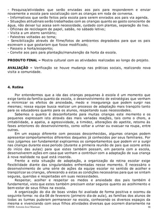 EMEB Antonio José Mantuan 66
- Pesquisa/atividades que serão enviadas aos pais para responderem e enviar
novamente a escola para socialização com as crianças em roda de conversa.
- Informativos que serão feitos pela escola para serem enviados aos pais via agenda.
- Situações atitudinais serão trabalhadas com as crianças quanto ao gasto consciente de
água, não deixar luz acesa sem necessidade, cuidado com plantas, separação do lixo.
- Oficinas de reciclagem de papel, sabão, no sábado letivo;
- Visita a um aterro sanitário;
- Palestras voltadas ao tema;
- Sensibilização através de filme/fotos de ambientes degradados para que os pais
escrevam o que gostariam que fosse modificado;
- Passeio a horta/ecoponto;
- Convite aos pais para plantação/manutenção da horta da escola.
PRODUTO FINAL – Mostra cultural com as atividades realizadas ao longo do projeto.
AVALIAÇÃO – Verificação se houve mudança nas práticas sociais, realizando nova
visita a comunidade.
4. Rotina
Por entendermos que a ida das crianças pequenas à escola é um momento que
exige tanto da família quanto da escola, o desenvolvimento de estratégias que venham
a minimizar os efeitos de ansiedade, medo e insegurança que podem surgir nas
mesmas; nossa equipe busca realizar um processo de adaptação mais tranqüilo tanto
para os educadores quanto para os alunos, respeitando suas necessidades.
Sabemos o quanto é desconfortante para muitas crianças este momento e os
pequenos expressam isto através das mais variadas reações, tais como o choro, a
irritabilidade, a apatia, a agressividade, a timidez, alterações do apetite, retorno às
fases anteriores do desenvolvimento, como voltar a urinar ou evacuar na roupa, entre
outras.
Em um espaço diferente com pessoas desconhecidas, algumas crianças podem
apresentar comportamentos diferentes daqueles já conhecidos por seus familiares. Por
isso julgamos ser fundamental explicarmos os comportamentos que podem vir a surgir
nas crianças durante esse período (durante a primeira reunião de pais que ocorre antes
do início das aulas) para que estes também possam, em parceria com a escola,
desenvolverem ações em casa que venham a contribuir com a adaptação de sua criança
à nova realidade na qual está inserida.
Frente a esta situação de adaptação, a organização da rotina escolar exige
flexibilidade diante das singularidades enfrentadas nesse momento. É necessário o
desenvolvimento de uma série de ações da equipe escolar no sentido de acolher e
tranqüilizar as crianças, oferecendo a estas as condições necessárias para que se sintam
seguras, queridas e respeitadas em suas necessidades.
Respeitar, acolher e respeitar os medos e ansiedade dos pais também é
fundamental, visto que estes também precisam estar seguros quanto ao acolhimento e
bem-estar de seus filhos na escola.
A organização do dia de boas vindas foi avaliada de forma positiva e ocorreu da
seguinte forma: no dia 08 de fevereiro (primeiro dia de aula), as famílias dos alunos de
todas as turmas puderam permanecer na escola, conhecendo os diversos espaços da
mesma e vivenciando com seus filhos atividades diversas que ocorrem diariamente na
 