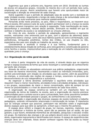 EMEB Antonio José Mantuan 68
Sugerimos que para o próximo ano, façamos como em 2010. Dividindo as turmas
de alunos em pequenos grupos, iniciando no mesmo dia e em um período mais curto,
ampliando aos poucos. Assim acreditamos que haverá uma oportunidade maior de
socialização e atenção ao emocional de cada criança.
Outra sugestão é que o período de adaptação seja de acordo com a realidade de
cada Unidade escolar, respeitando o tempo de cada criança e da comunidade como um
todo. Sempre se auto-avaliando para melhorar gradativamente.
Pensando ainda neste processo, os pais, mães e responsáveis, ao trazerem seus
filhos à escola, têm acesso à sala de aula e podem permanecer com a criança na escola
até ambos estarem tranqüilos com relação à separação. Toda manifestação de medo,
desconfiança e ansiedade, natural desse período, diminuem na medida em que se
conhece o trabalho da escola e se estabelecem os vínculos afetivos.
No início do ano, durante o período de adaptação, apresentamos o regimento
escolar, realizamos uma entrevista com os pais, com o objetivo de obtermos dados
importantes sobre a criança: como são seus hábitos quanto ao sono e alimentação, suas
preferências, brinquedos prediletos, nomes dos irmãos, se usa chupeta ou não,
expectativa dos pais com relação ao trabalho da escola, etc.
Consideramos a acolhida à criança e à sua família, fundamental para o
estabelecimento dessa relação de confiança, pois esta garante a constituição de parceria
entre família e escola, imprescindível para a realização de um trabalho educacional de
qualidade junto à criança.
4.1- Organização da rotina geral da escola
A rotina é parte integrante da vida da escola, é através desta que se organiza
tempo e espaço escolares de forma que estes favoreçam a construção do conhecimento
por parte das crianças.
Através da rotina os educadores estruturam sua prática pedagógica, organizando
seu fazer de maneira intencional, favorecendo a todos os indivíduos envolvidos, pois,
confere previsibilidade com relação às atividades que vão ocorrer, além de possibilitar
às crianças, a construção das noções de espaço e tempo, essenciais no processo de
desenvolvimento de sua independência e autonomia.
Ao organizar a rotina devemos contemplar o equilíbrio entre atividades que
requerem maior e menor movimento, atividades livres e atividades dirigidas, individuais
e em grupos, necessidade de maior e menor concentração, além de sempre ter em
mente as possibilidades e o nível de desenvolvimento de cada faixa etária.
A organização do espaço constitui-se também em um importante fator na
organização da rotina de trabalho na escola, pois a organização do mesmo promove
oportunidades para o contato social e para a privacidade, bem como possibilita também
a construção da identidade pessoal e grupal, do conhecimento e da autonomia.
A estruturação e organização dos diversos espaços da escola norteiam o trabalho
pedagógico, estando intimamente relacionada à estruturação do tempo. É importante
que as crianças sempre que possível, participem nas decisões sobre a organização
destes espaços para que dele se apropriem, sintam que o mesmo lhe pertence.
O espaço deve refletir a imagem do grupo, ter marcas, registros, materiais que
possam simbolizar a história da turma, quem são as pessoas que ali estão, do que
gostam, o que fazem, retratando momentos de atividades, pesquisas e estudos vividos
em grupo. Os materiais das crianças e de uso próprio devem estar à vista e ao alcance
delas, organizados logicamente e identificados com clareza. O espaço de experiência das
crianças deve ser ampliado. Estas devem conhecer lugares fora da escola ou trazer
 