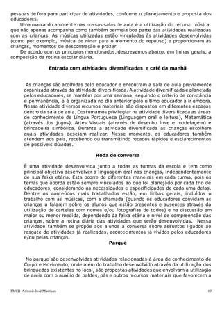 EMEB Antonio José Mantuan 69
pessoas de fora para participar de atividades, conforme o planejamento e proposta dos
educadores.
Uma marca do ambiente nas nossas salas de aula é a utilização do recurso música,
que não apenas acompanha como também permeia boa parte das atividades realizadas
com as crianças. As músicas utilizadas estão vinculadas às atividades desenvolvidas
(como por exemplo, música de ninar para o momento do repouso) e proporcionam às
crianças, momentos de descontração e prazer.
De acordo com os princípios mencionados, descrevemos abaixo, em linhas gerais, a
composição da rotina escolar diária.
Entrada com atividades diversificadas e café da manhã
As crianças são acolhidas pelo educador e encontram a sala de aula previamente
organizada através da atividade diversificada. A atividade diversificada é planejada
pelos educadores, se mantém por uma semana, seguindo o critério de constância
e permanência, e é organizada no dia anterior pelo último educador a ir embora.
Nessa atividade diversos recursos materiais são dispostos em diferentes espaços
dentro da sala de aula. Costumamos privilegiar na atividade diversificada as áreas
de conhecimento de Língua Portuguesa (Linguagem oral e leitura), Matemática
(através dos jogos), Artes Visuais (através de desenho livre e modelagem) e
brincadeira simbólica. Durante a atividade diversificada as crianças escolhem
quais atividades desejam realizar. Nesse momento, os educadores também
atendem aos pais, recebendo ou transmitindo recados rápidos e esclarecimentos
de possíveis dúvidas.
Roda de conversa
É uma atividade desenvolvida junto a todas as turmas da escola e tem como
principal objetivo desenvolver a linguagem oral nas crianças, independentemente
de sua faixa etária. Esta ocorre de diferentes maneiras em cada turma, pois os
temas que aborda estão sempre vinculados ao que foi planejado por cada trio de
educadores, considerando as necessidades e especificidades de cada uma delas.
Dentre os conteúdos mais trabalhados estão, em linhas gerais, incluídos o
trabalho com as músicas, com a chamada (quando os educadores convidam as
crianças a falarem sobre os alunos que estão presentes e ausentes através da
utilização de cartelas com nomes e/ou fotografias de todos) e na discussão em
maior ou menor medida, dependendo da faixa etária e nível de compreensão das
crianças, sobre a rotina diária das atividades que serão desenvolvidas. Nessa
atividade também se propõe aos alunos a conversa sobre assuntos ligados ao
resgate de atividades já realizadas, acontecimentos já vividos pelos educadores
e/ou pelas crianças.
Parque
No parque são desenvolvidas atividades relacionadas à área de conhecimento de
Corpo e Movimento, onde além do trabalho desenvolvido através da utilização dos
brinquedos existentes no local, são propostas atividades que envolvam a utilização
de areia com o auxílio de baldes, pás e outros recursos materiais que favorecem a
 
