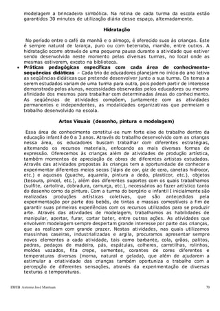 EMEB Antonio José Mantuan 70
modelagem a brincadeira simbólica. Na rotina de cada turma da escola estão
garantidos 30 minutos de utilização diária desse espaço, alternadamente.
Hidratação
No período entre o café da manhã e o almoço, é oferecido suco às crianças. Este
é sempre natural de laranja, puro ou com beterraba, mamão, entre outros. A
hidratação ocorre através de uma pequena pausa durante a atividade que estiver
sendo desenvolvida neste momento pelas diversas turmas, no local onde as
mesmas estiverem, exceto na biblioteca.
 Práticas pedagógicas específicas com cada área de conhecimento-
sequências didáticas – Cada trio de educadores planejam no início do ano letivo
as seqüências didáticas que pretende desenvolver junto a sua turma. Os temas a
serem estudados variam de uma turma para outra, pois podem partir de interesse
demonstrado pelos alunos, necessidades observadas pelos educadores ou mesmo
afinidade dos mesmos para trabalhar com determinadas áreas do conhecimento.
As seqüências de atividades compõem, juntamente com as atividades
permanentes e independentes, as modalidades organizativas que permeiam o
trabalho desenvolvido na escola.
Artes Visuais (desenho, pintura e modelagem)
Essa área de conhecimento constitui-se num forte eixo de trabalho dentro da
educação infantil de 0 a 3 anos. Através do trabalho desenvolvido com as crianças
nessa área, os educadores buscam trabalhar com diferentes estratégias,
alternando os recursos materiais, enfocando as mais diversas formas de
expressão. Oferecemos às crianças além de atividades de produção artística,
também momentos de apreciação de obras de diferentes artistas estudados.
Através das atividades propostas às crianças tem a oportunidade de conhecer e
experimentar diferentes meios secos (lápis de cor, giz de cera, canetas hidrocor,
etc.) e aquosos (guache, aquarela, pintura a dedo, plasticor, etc.), objetos
(tesoura, pincel, etc.), além dos diferentes suportes com os quais trabalhamos
(sulfite, cartolina, dobradura, camurça, etc.), necessários ao fazer artístico tanto
do desenho como da pintura. Com a turma do berçário e infantil I inicialmente são
realizadas produções artísticas coletivas, que são antecedidas pela
experimentação por parte dos bebês, de tintas e massas comestíveis a fim de
garantir suas primeiras experiências com os recursos utilizados para se produzir
arte. Através das atividades de modelagem, trabalhamos as habilidades de
manipular, apertar, furar, cortar bater, entre outras ações. As atividades que
envolvem modelagem sempre despertam grande interesse por parte das crianças,
que as realizam com grande prazer. Nestas atividades, nas quais utilizamos
massinhas caseiras, industrializadas e argila, procuramos apresentar sempre
novos elementos a cada atividade, tais como barbante, cola, grãos, palitos,
pedras, pedaços de madeira, pás, espátulas, colheres, carretilhas, rolinhos,
moldes vazados, fita crepe, sementes, corantes de cores diferentes e
temperaturas diversas (morna, natural e gelada), que além de ajudarem a
estimular a criatividade das crianças também oportuniza o trabalho com a
percepção de diferentes sensações, através da experimentação de diversas
texturas e temperaturas.
 