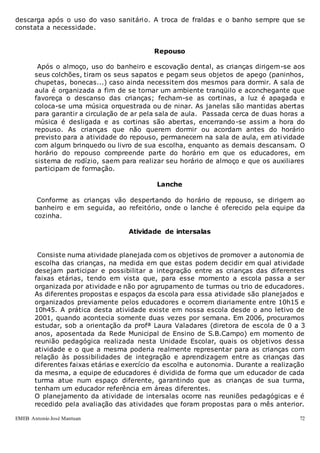 EMEB Antonio José Mantuan 72
descarga após o uso do vaso sanitário. A troca de fraldas e o banho sempre que se
constata a necessidade.
Repouso
Após o almoço, uso do banheiro e escovação dental, as crianças dirigem-se aos
seus colchões, tiram os seus sapatos e pegam seus objetos de apego (paninhos,
chupetas, bonecas...) caso ainda necessitem dos mesmos para dormir. A sala de
aula é organizada a fim de se tornar um ambiente tranqüilo e aconchegante que
favoreça o descanso das crianças; fecham-se as cortinas, a luz é apagada e
coloca-se uma música orquestrada ou de ninar. As janelas são mantidas abertas
para garantir a circulação de ar pela sala de aula. Passada cerca de duas horas a
música é desligada e as cortinas são abertas, encerrando-se assim a hora do
repouso. As crianças que não querem dormir ou acordam antes do horário
previsto para a atividade do repouso, permanecem na sala de aula, em atividade
com algum brinquedo ou livro de sua escolha, enquanto as demais descansam. O
horário do repouso compreende parte do horário em que os educadores, em
sistema de rodízio, saem para realizar seu horário de almoço e que os auxiliares
participam de formação.
Lanche
Conforme as crianças vão despertando do horário de repouso, se dirigem ao
banheiro e em seguida, ao refeitório, onde o lanche é oferecido pela equipe da
cozinha.
Atividade de intersalas
Consiste numa atividade planejada com os objetivos de promover a autonomia de
escolha das crianças, na medida em que estas podem decidir em qual atividade
desejam participar e possibilitar a integração entre as crianças das diferentes
faixas etárias, tendo em vista que, para esse momento a escola passa a ser
organizada por atividade e não por agrupamento de turmas ou trio de educadores.
As diferentes propostas e espaços da escola para essa atividade são planejados e
organizados previamente pelos educadores e ocorrem diariamente entre 10h15 e
10h45. A prática desta atividade existe em nossa escola desde o ano letivo de
2001, quando acontecia somente duas vezes por semana. Em 2006, procuramos
estudar, sob a orientação da profª Laura Valadares (diretora de escola de 0 a 3
anos, aposentada da Rede Municipal de Ensino de S.B.Campo) em momento de
reunião pedagógica realizada nesta Unidade Escolar, quais os objetivos dessa
atividade e o que a mesma poderia realmente representar para as crianças com
relação às possibilidades de integração e aprendizagem entre as crianças das
diferentes faixas etárias e exercício da escolha e autonomia. Durante a realização
da mesma, a equipe de educadores é dividida de forma que um educador de cada
turma atue num espaço diferente, garantindo que as crianças de sua turma,
tenham um educador referência em áreas diferentes.
O planejamento da atividade de intersalas ocorre nas reuniões pedagógicas e é
recedido pela avaliação das atividades que foram propostas para o mês anterior.
 