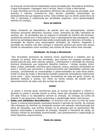 EMEB Antonio José Mantuan 73
As áreas de conhecimento trabalhadas nessa atividade são: Brincadeira Simbólica,
Língua Portuguesa- linguagem oral e leitura, Artes e Corpo e Movimento.
A cada intersalas um trio de educadores diferente não participa da atividade, pois
durante a mesma, encontra-se para discutir questões relacionadas ao
planejamento de sua respectiva turma. Vale lembrar que na última sexta-feira do
mês a intersalas é substituída por atividades especiais, como apresentações
teatrais às crianças.
Hora da história
Neste momento os educadores, de acordo com seu planejamento, contam
histórias utilizando diferentes recursos: livros, fantoches de mão, fantoches de
varetas, etc. As atividades que se seguem à contação de história são diversas,
variando de acordo com a faixa etária e com o planejamento dos educadores, mas
dentre as estratégias desenvolvidas estão à exploração dos materiais utilizados, a
nomeação de figuras e/ou personagens principais da história, chegando à
atividade de reconto oral das crianças e reescrita coletiva por parte dos alunos
(tendo os educadores como escribas) nas turmas de faixa etária mais elevada.
Atividades de Corpo e Movimento
Tais atividades permeiam de maneira muito significativa o trabalho com as
crianças na escola. Para tais atividades, que ocorrem em espaços variados da
escola (sala de aula, área externa, parque...) planejamos a utilização de recursos
diversos (modulares que propiciam desafios motores – rampa, escada, túnel-
bolas, cordas, bambolês, carrinhos para empurrar, pneus, motocas, brinquedos de
areia e outros) que estimulem o desenvolvimento das habilidades motoras das
crianças, considerando as necessidades e potencialidades de cada faixa etária.
Ainda na área de Corpo e Movimento também propomos brincadeiras tradicionais
como corre - cotia, esconde-esconde, brincadeiras de roda em geral, circuito de
desafios motores e outras, em maior ou menor escala, de acordo com o
desenvolvimento de cada uma das turmas da escola.
Jantar
O jantar é servido pelas cozinheiras para as turmas do berçário e infantil I.
Quando no jantar é servido lanche ou torta, estes são colocados num recipiente
em cada mesa e os educadores servem as crianças. As crianças da turma de
Infantil II por possuírem maior autonomia e coordenação fazem self-service.
 Saída com atividades diversificadas – O encontro com os pais no final da tarde
requer a mesma preocupação necessária durante o período da manhã. As crianças
são entregues às famílias ou transporte escolar com atenção individualizada por
parte do educador, que verifica sempre se as pessoas que se apresentam são
aquelas autorizadas a buscarem as crianças. Durante o momento de saída, as
crianças voltam às atividades diversificadas, cujo planejamento e organização já
foram descritos anteriormente.
Roda de música
 