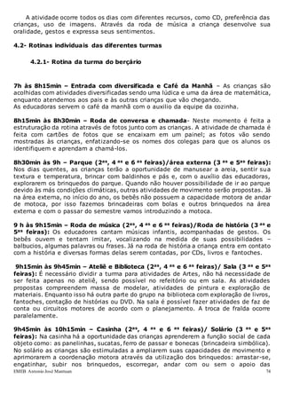 EMEB Antonio José Mantuan 74
A atividade ocorre todos os dias com diferentes recursos, como CD, preferência das
crianças, uso de imagens. Através da roda de música a criança desenvolve sua
oralidade, gestos e expressa seus sentimentos.
4.2- Rotinas individuais das diferentes turmas
4.2.1- Rotina da turma do berçário
7h às 8h15min – Entrada com diversificada e Café da Manhã – As crianças são
acolhidas com atividades diversificadas sendo uma lúdica e uma da área de matemática,
enquanto atendemos aos pais e às outras crianças que vão chegando.
As educadoras servem o café da manhã com o auxilio da equipe da cozinha.
8h15min às 8h30min – Roda de conversa e chamada- Neste momento é feita a
estruturação da rotina através de fotos junto com as crianças. A atividade de chamada é
feita com cartões de fotos que se encaixam em um painel; as fotos vão sendo
mostradas às crianças, enfatizando-se os nomes dos colegas para que os alunos os
identifiquem e aprendam a chamá-los.
8h30min às 9h – Parque (2as, 4 as e 6 as feiras)/área externa (3 as e 5as feiras):
Nos dias quentes, as crianças terão a oportunidade de manusear a areia, sentir sua
textura e temperatura, brincar com baldinhos e pás e, com o auxílio das educadoras,
explorarem os brinquedos do parque. Quando não houver possibilidade de ir ao parque
devido às más condições climáticas, outras atividades de movimento serão propostas. Já
na área externa, no início do ano, os bebês não possuem a capacidade motora de andar
de motoca, por isso fazemos brincadeiras com bolas e outros brinquedos na área
externa e com o passar do semestre vamos introduzindo a motoca.
9 h às 9h15min – Roda de música (2as, 4 as e 6 as feiras)/Roda de história (3 as e
5as feiras): Os educadores cantam músicas infantis, acompanhadas de gestos. Os
bebês ouvem e tentam imitar, vocalizando na medida de suas possibilidades –
balbucios, algumas palavras ou frases. Já na roda de história a criança entra em contato
com a história e diversas formas delas serem contadas, por CDs, livros e fantoches.
9h15min às 9h45min – Ateliê e Biblioteca (2as, 4 as e 6 as feiras)/ Sala (3 as e 5as
feiras): É necessário dividir a turma para atividades de Artes, não há necessidade de
ser feita apenas no ateliê, sendo possível no refeitório ou em sala. As atividades
propostas compreendem massa de modelar, atividades de pintura e exploração de
materiais. Enquanto isso há outra parte do grupo na biblioteca com exploração de livros,
fantoches, contação de histórias ou DVD. Na sala é possível fazer atividades de faz de
conta ou circuitos motores de acordo com o planejamento. A troca de fralda ocorre
paralelamente.
9h45min às 10h15min – Casinha (2as, 4 as e 6 as feiras)/ Solário (3 as e 5as
feiras): Na casinha há a oportunidade das crianças aprenderem a função social de cada
objeto como: as panelinhas, sucatas, ferro de passar e bonecas (brincadeira simbólica).
No solário as crianças são estimuladas a ampliarem suas capacidades de movimento e
aprimorarem a coordenação motora através da utilização dos brinquedos: arrastar-se,
engatinhar, subir nos brinquedos, escorregar, andar com ou sem o apoio das
 