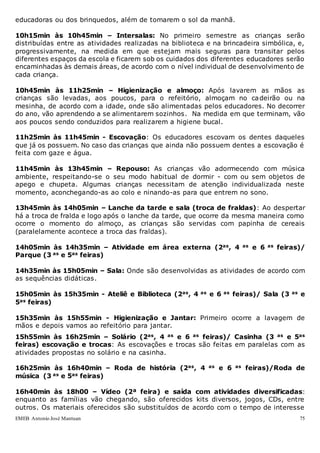 EMEB Antonio José Mantuan 75
educadoras ou dos brinquedos, além de tomarem o sol da manhã.
10h15min às 10h45min – Intersalas: No primeiro semestre as crianças serão
distribuídas entre as atividades realizadas na biblioteca e na brincadeira simbólica, e,
progressivamente, na medida em que estejam mais seguras para transitar pelos
diferentes espaços da escola e ficarem sob os cuidados dos diferentes educadores serão
encaminhadas às demais áreas, de acordo com o nível individual de desenvolvimento de
cada criança.
10h45min às 11h25min – Higienização e almoço: Após lavarem as mãos as
crianças são levadas, aos poucos, para o refeitório, almoçam no cadeirão ou na
mesinha, de acordo com a idade, onde são alimentadas pelos educadores. No decorrer
do ano, vão aprendendo a se alimentarem sozinhos. Na medida em que terminam, vão
aos poucos sendo conduzidos para realizarem a higiene bucal.
11h25min às 11h45min - Escovação: Os educadores escovam os dentes daqueles
que já os possuem. No caso das crianças que ainda não possuem dentes a escovação é
feita com gaze e água.
11h45min às 13h45min – Repouso: As crianças vão adormecendo com música
ambiente, respeitando-se o seu modo habitual de dormir - com ou sem objetos de
apego e chupeta. Algumas crianças necessitam de atenção individualizada neste
momento, aconchegando-as ao colo e ninando-as para que entrem no sono.
13h45min às 14h05min – Lanche da tarde e sala (troca de fraldas): Ao despertar
há a troca de fralda e logo após o lanche da tarde, que ocorre da mesma maneira como
ocorre o momento do almoço, as crianças são servidas com papinha de cereais
(paralelamente acontece a troca das fraldas).
14h05min às 14h35min – Atividade em área externa (2as, 4 as e 6 as feiras)/
Parque (3 as e 5as feiras)
14h35min às 15h05min – Sala: Onde são desenvolvidas as atividades de acordo com
as sequências didáticas.
15h05min às 15h35min - Ateliê e Biblioteca (2as, 4 as e 6 as feiras)/ Sala (3 as e
5as feiras)
15h35min às 15h55min - Higienização e Jantar: Primeiro ocorre a lavagem de
mãos e depois vamos ao refeitório para jantar.
15h55min às 16h25min – Solário (2as, 4 as e 6 as feiras)/ Casinha (3 as e 5as
feiras) escovação e trocas: As escovações e trocas são feitas em paralelas com as
atividades propostas no solário e na casinha.
16h25min às 16h40min – Roda de história (2as, 4 as e 6 as feiras)/Roda de
música (3 as e 5as feiras)
16h40min às 18h00 – Vídeo (2ª feira) e saída com atividades diversificadas:
enquanto as famílias vão chegando, são oferecidos kits diversos, jogos, CDs, entre
outros. Os materiais oferecidos são substituídos de acordo com o tempo de interesse
 