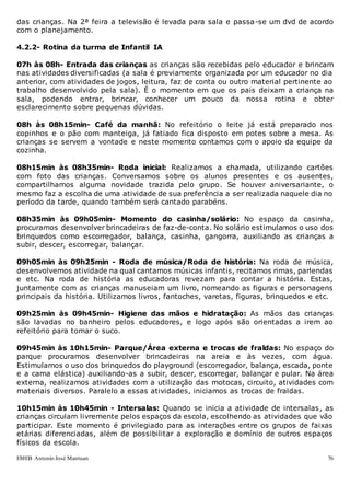 EMEB Antonio José Mantuan 76
das crianças. Na 2ª feira a televisão é levada para sala e passa-se um dvd de acordo
com o planejamento.
4.2.2- Rotina da turma de Infantil IA
07h às 08h- Entrada das crianças as crianças são recebidas pelo educador e brincam
nas atividades diversificadas (a sala é previamente organizada por um educador no dia
anterior, com atividades de jogos, leitura, faz de conta ou outro material pertinente ao
trabalho desenvolvido pela sala). É o momento em que os pais deixam a criança na
sala, podendo entrar, brincar, conhecer um pouco da nossa rotina e obter
esclarecimento sobre pequenas dúvidas.
08h às 08h15min- Café da manhã: No refeitório o leite já está preparado nos
copinhos e o pão com manteiga, já fatiado fica disposto em potes sobre a mesa. As
crianças se servem a vontade e neste momento contamos com o apoio da equipe da
cozinha.
08h15min às 08h35min- Roda inicial: Realizamos a chamada, utilizando cartões
com foto das crianças. Conversamos sobre os alunos presentes e os ausentes,
compartilhamos alguma novidade trazida pelo grupo. Se houver aniversariante, o
mesmo faz a escolha de uma atividade de sua preferência a ser realizada naquele dia no
período da tarde, quando também será cantado parabéns.
08h35min às 09h05min- Momento do casinha/solário: No espaço da casinha,
procuramos desenvolver brincadeiras de faz-de-conta. No solário estimulamos o uso dos
brinquedos como escorregador, balança, casinha, gangorra, auxiliando as crianças a
subir, descer, escorregar, balançar.
09h05min às 09h25min - Roda de música/Roda de história: Na roda de música,
desenvolvemos atividade na qual cantamos músicas infantis, recitamos rimas, parlendas
e etc. Na roda de história as educadoras revezam para contar a história. Estas,
juntamente com as crianças manuseiam um livro, nomeando as figuras e personagens
principais da história. Utilizamos livros, fantoches, varetas, figuras, brinquedos e etc.
09h25min às 09h45min- Higiene das mãos e hidratação: As mãos das crianças
são lavadas no banheiro pelos educadores, e logo após são orientadas a irem ao
refeitório para tomar o suco.
09h45min às 10h15min- Parque/Área externa e trocas de fraldas: No espaço do
parque procuramos desenvolver brincadeiras na areia e às vezes, com água.
Estimulamos o uso dos brinquedos do playground (escorregador, balança, escada, ponte
e a cama elástica) auxiliando-as a subir, descer, escorregar, balançar e pular. Na área
externa, realizamos atividades com a utilização das motocas, circuito, atividades com
materiais diversos. Paralelo a essas atividades, iniciamos as trocas de fraldas.
10h15min às 10h45min - Intersalas: Quando se inicia a atividade de intersalas, as
crianças circulam livremente pelos espaços da escola, escolhendo as atividades que vão
participar. Este momento é privilegiado para as interações entre os grupos de faixas
etárias diferenciadas, além de possibilitar a exploração e domínio de outros espaços
físicos da escola.
 