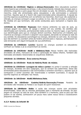 EMEB Antonio José Mantuan 77
10h45min às 11h45min- Higiene e almoço/Escovação: Dois educadores auxiliam
nesta higiene que antecede ao almoço, e vão encaminhando metade das crianças para o
refeitório, enquanto o outro grupo fica em atividade na sala. No refeitório, almoçam na
mesinha, onde são alimentadas pelos educadores e são estimulados a comerem
sozinhos. Aquelas que já o fazem são supervisionadas pelos educadores. A equipe da
cozinha organiza os pratinhos com os talheres nas mesinhas. Assim que vão acabando a
refeição, as crianças começam a jogar as sobras no lixo. São-lhe servidas a sobremesa.
Na medida em que terminam, vão sendo conduzidos para realizarem a higiene dos
dentes.
11h45min às 13h35min- Repouso: Com música ambiente na sala de aula, as
crianças pegam seu objeto de apego e deitam em seu colchão. Os colchões são
identificados com números, permanecendo todos os dias no mesmo lugar, o que facilita
sua identificação para que as crianças deitem sozinhas. Realizamos um trabalho que
incentive as crianças a tirarem e calçarem seus sapatos, deixando-os sempre ao lado de
seu colchão. Os educadores aconchegam as crianças, deitando-se com elas. As crianças
que não dormem ou acordam antes do horário previsto para o repouso, permanecem na
sala brincando com algum brinquedo de sua preferência.
13h45min às 14h05min- Lanche: Quando as crianças acordam os educadores
verificam as fraldas e já os encaminham ao lanche.
14h05min às 14h35min- Ateliê e biblioteca/Sala: Nesse horário são realizadas
atividades de artes, manuseio de livros e apreciação de vídeos infantis. Também são
realizadas atividades relacionadas às sequências didáticas.
14h35min às 15h05min: Área externa/Parque.
15h05min às 15h35min- Roda de história/Roda de música.
15h35min às 15h55min- Lavagem de mãos e jantar: no jantar é servida a refeição
às crianças, divididas em dois subgrupos, que se sentam nas cadeirinhas. Estas são
alimentadas pelos educadores e são estimuladas a comerem sozinhas e, aquelas que já
começaram a comer sozinhas são incentivadas e também auxiliadas. A equipe da
cozinha organiza as refeições nas mesas.
15h55min às 16h25min- Ateliê/Biblioteca/Sala.
16h25min às 16h55min- Casinha/Solário/Escovação/Trocas: Paralelo às
atividades são trocadas as fraldas e as roupas de quem necessitar.
16h55min às 18h00min- Saída: A saída das crianças ocorre com atividades
diversificadas. Estas são as mesmas planejadas para o momento da entrada. Os pais
pegam as crianças na sala de aula. Este também é o momento, para os pais que não
podem vir de manhã, conhecerem um pouco mais sobre nossa rotina e esclarecerem
pequenas dúvidas.
4.2.3- Rotina do Infantil IB
 