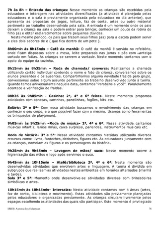 EMEB Antonio José Mantuan 78
7h às 8h – Entrada das crianças: Nesse momento as crianças são recebidas pela
educadora e interagem nas atividades diversificadas (a atividade é planejada pelas
educadoras e a sala é previamente organizada pela educadora no dia anterior), que
apresenta as propostas de jogos, leitura, faz de conta, artes ou outro material
pertinente ao trabalho desenvolvido pela sala. A entrada é um momento onde os pais
deixam a criança na sala e podem entrar para brincar, conhecer um pouco da rotina do
filho (a) e obter esclarecimentos sobre pequenas dúvidas.
Neste mesmo período, os pais que trazem seus filhos (as) para a escola podem servir
a eles dois sabores de e ( que fica dentro de um pote ).
8h00min às 8h15min – Café da manhã: O café da manhã é servido no refeitório,
onde ficam dispostos sobre a mesa, leite preparado nas jarras e pão com manteiga
cortado em fatias. As crianças se servem a vontade. Neste momento contamos com o
apoio da equipe da cozinha.
8h15min às 8h35min – Roda de chamada/ conversa: Realizamos a chamada
utilizando cartão individual contendo o nome e foto da criança, conversamos sobre os
alunos presentes e os ausentes. Compartilhamos alguma novidade trazida pelo grupo,
conversamos sobre algum assunto pertinente ao trabalho desenvolvido junto à turma.
Quando temos aniversariante naquela data, cantamos “Parabéns a você”. Paralelamente
acontece a verificação de fraldas.
08h35 às 9h05min - Casinha: 2ª, 4ª e 6ª feiras- Neste momento propomos
atividades com bonecas, carrinhos, panelinhas, fogões, kits etc.
Solário: 3ª e 5ª- Com essa atividade buscamos o envolvimento das crianças em
conhecer o seu corpo, e o que possível fazer com o mesmo. Usamos como ferramentas
os brinquedos de playground.
9h05min às 9h25min –Roda de música- 2ª, 4ª e 6ª: Nessa atividade cantamos
músicas infantis, lemos rimas, caixa surpresa, parlendas, instrumentos musicais etc.
Roda de história- 3ª e 5ª: Nessa atividade contamos histórias utilizando diversos
recursos como: livros, fantoches, dedoches, figuras etc. As educadoras juntamente com
as crianças, nomeiam as figuras e os personagens da história.
9h25min às 9h45min – Lavagem de mãos/ suco: Nesse momento ocorre a
higienização das mãos e logo após servimos o suco.
9h45min às 10h15min – Ateliê/biblioteca 2ª, 4ª e 6ª: Neste momento são
desenvolvidas atividades que envolvem artes e linguagem. A turma é dividida em
subgrupos que realizam as atividades nestes ambientes em horários alternados (manhã
e tarde).
Sala 3ª e 5ª: Momento onde desenvolve-se atividades diversas com brincadeiras
simbólicas e artes.
10h15min às 10h45min– Intersalas: Nesta atividade contamos com 4 áreas (artes,
faz de conta, biblioteca e movimento). Estas atividades são previamente planejadas
pelos educadores e organizadas previamente. As crianças circulam livremente pelos
espaços escolhendo as atividades das quais vão participar. Este momento é privilegiado
 