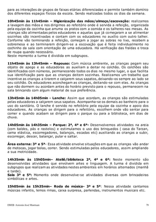 EMEB Antonio José Mantuan 79
para as interações de grupos de faixas etárias diferenciadas e permite também domínio
dos diferentes espaços físicos da escola. Sendo realizadas todos os dias da semana.
10h45min às 11h45min – Higienização das mãos/almoço/escovação: realizamos
a lavagem das mãos e nos dirigimos ao refeitório onde é servida a refeição, organizada
pela equipe da cozinha que arruma os pratos com a comida e os talheres nas mesas. As
crianças são alimentadas pelos educadores e aquelas que já começaram a se alimentar
sozinhas são incentivadas e contam com os educadores no auxílio com outro talher.
Conforme vão terminando a refeição, começam a jogar as sobras no lixo, recebem a
sobremesa e ao terminarem dirigem-se a escovação que é feita individualmente no
cochinho da sala com orientação de uma educadora. Há verificação das fraldas e troca
de roupa quando necessário.
Neste momento a turma é dividida em subgrupos.
11h45min às 13h45min – Repouso: Com música ambiente, as crianças pegam seu
objeto de apego e as educadoras as auxiliam a deitar no colchão. Os colchões são
identificados com números, permanecendo todos os dias no mesmo lugar, o que facilita
sua identificação para que as crianças deitem sozinhas. Realizamos um trabalho que
incentive as crianças a tirarem e calçarem seus sapatos, deixando-os sempre ao lado se
seu colchão. Os educadores aconchegam as crianças, deitando-se com elas. As crianças
que não dormem ou acordam antes do horário previsto para o repouso, permanecem na
sala brincando com algum material de sua preferência.
13h45min às 14h05min - Lanche: Assim que acordam, as crianças são estimuladas
pelas educadoras a calçarem seus sapatos. Acompanha-se os demais ao banheiro para o
uso do sanitário. O lanche é servido no refeitório pela equipe da cozinha e apoio dos
educadores. As crianças se dirigem para o refeitório, escolhem onde vão sentar para
comer e quando acabam se dirigem para o parque ou para a biblioteca, em dias de
chuva.
14h05min ás 14h35min – Parque: 2ª, 4ª e 6ª- Desenvolvemos atividades na areia
(com baldes, pás e rastelos) e estimulamos o uso dos brinquedos ( casa do Tarzan,
cama elástica, escorregadores, balanços, escadas etc) auxiliando as crianças a subir,
escorregar, descer, balançar, pular e saltar.
Área externa: 3ª e 5ª- Essa atividade envolve situações em que as crianças vão andar
de motocas, jogar bolas, correr. Sendo estimuladas pelos educadores, assim ampliando
a sua motricidade.
14h35min às 15h05min– Ateliê/biblioteca 2ª, 4ª e 6ª: Neste momento são
desenvolvidas atividades que envolvem artes e linguagem. A turma é dividida em
subgrupos que realizam as atividades nestes ambientes em horários alternados (manhã
e tarde).
Sala 3ª e 5ª: Momento onde desenvolve-se atividades diversas com brincadeiras
simbólicas e artes.
15h05min às 15h35min– Roda de música- 3ª e 5ª: Nessa atividade cantamos
músicas infantis, lemos rimas, caixa surpresa, parlendas, instrumentos musicais etc.
 
