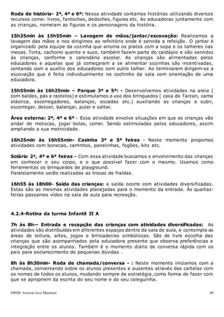 EMEB Antonio José Mantuan 80
Roda de história- 2ª, 4ª e 6ª: Nessa atividade contamos histórias utilizando diversos
recursos como: livros, fantoches, dedoches, figuras etc. As educadoras juntamente com
as crianças, nomeiam as figuras e os personagens da história.
15h35min às 15h55min – Lavagem de mãos/jantar/escovação: Realizamos a
lavagem das mãos e nos dirigimos ao refeitório onde é servida a refeição. O jantar é
organizado pela equipe da cozinha que arruma os pratos com a sopa e os talheres nas
mesas. Torta, cachorro quente e suco, também fazem parte do cardápio e são servidos
às crianças, conforme o calendário escolar. As crianças são alimentadas pelos
educadores e aquelas que já começaram a se alimentar sozinhas são incentivadas,
contando com o auxílio dos educadores com outro talher. Ao terminarem dirigem-se a
escovação que é feita individualmente no cochinho da sala com orientação de uma
educadora.
15h55min às 16h25min – Parque 3ª e 5ª: - Desenvolvemos atividades na areia (
com baldes, pás e rastelos) e estimulamos o uso dos brinquedos ( casa do Tarzan, cama
elástica, escorregadores, balanços, escadas etc.) auxiliando as crianças a subir,
escorregar, descer, balançar, pular e saltar.
Área externa: 2ª, 4ª e 6ª - Essa atividade envolve situações em que as crianças vão
andar de motocas, jogar bolas, correr. Sendo estimuladas pelos educadores, assim
ampliando a sua motricidade.
16h25min às 16h55min- Casinha 3ª e 5ª feiras - Neste momento propomos
atividades com bonecas, carrinhos, panelinhas, fogões, kits etc.
Solário 2ª, 4ª e 6ª feiras - Com essa atividade buscamos o envolvimento das crianças
em conhecer o seu corpo, e o que possível fazer com o mesmo. Usamos como
ferramentas os brinquedos de playground.
Paralelamente serão realizadas as trocas de fraldas.
16h55 às 18h00- Saída das crianças: a saída ocorre com atividades diversificadas.
Estas são as mesmas atividades planejadas para o momento da entrada. Às quartas-
feiras passamos vídeo na sala de aula para recreação.
4.2.4-Rotina da turma Infantil II A
7h às 8h— Entrada e recepção das crianças com atividades diversificadas: As
atividades são distribuídas em diferentes espaços dentro da sala de aula, e contempla as
áreas de leitura, artes, jogos e brincadeiras simbóliccas. São de livre escolha das
crianças que são acompanhados pela educadora presente que observa preferências e
integração entre os alunos. Também é o momento diário de conversa rápida com os
pais para esclarecimento de pequenas dúvidas .
8h às 8h30min- Roda de chamada/conversa - : Neste momento iniciamos com a
chamada, conversando sobre os alunos presentes e ausentes através das cartelas com
os nomes de todos os alunos, mudando sempre de estratégia, como forma de fazer com
que se apropriem da escrita do seu nome e do seu coleguinha.
 