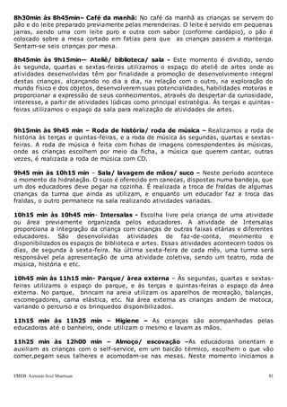 EMEB Antonio José Mantuan 81
8h30min às 8h45min– Café da manhã: No café da manhã as crianças se servem do
pão e do leite preparado previamente pelas merendeiras. O leite é servido em pequenas
jarras, sendo uma com leite puro e outra com sabor (conforme cardápio), o pão é
colocado sobre a mesa cortado em fatias para que as crianças passem a manteiga.
Sentam-se seis crianças por mesa.
8h45min às 9h15min— Ateliê/ biblioteca/ sala - Este momento é dividido, sendo
ás segunda, quartas e sextas-feiras utilizamos o espaço do ateliê de artes onde as
atividades desenvolvidas têm por finalidade a promoção de desenvolvimento integral
destas crianças, alcançando no dia a dia, na relação com o outro, na exploração do
mundo físico e dos objetos, desenvolverem suas potencialidades, habilidades motoras e
proporcionar a expressão de seus conhecimentos, através do despertar da curiosidade,
interesse, a partir de atividades lúdicas como principal estratégia. Ás terças e quintas -
feiras utilizamos o espaço da sala para realização de atividades de artes.
9h15min às 9h45 min – Roda de história/ roda de música – Realizamos a roda de
história às terças e quintas-feiras, e a roda de música às segundas, quartas e sextas-
feiras. A roda de música é feita com fichas de imagens correspondentes às músicas,
onde as crianças escolhem por meio da ficha, a música que querem cantar, outras
vezes, é realizada a roda de música com CD.
9h45 min às 10h15 min – Sala/ lavagem de mãos/ suco – Neste período acontece
o momento da hidratação. O suco é oferecido em canecas, dispostas numa bandeja, que
um dos educadores deve pegar na cozinha. É realizada a troca de fraldas de algumas
crianças da turma que ainda as utilizam, e enquanto um educador faz a troca das
fraldas, o outro permanece na sala realizando atividades variadas.
10h15 min às 10h45 min- Intersalas - Escolha livre pela criança de uma atividade
ou área previamente organizada pelos educadores. A atividade de Intersalas
proporciona a integração da criança com crianças de outras faixas etárias e diferentes
educadores. São desenvolvidas atividades de faz-de-conta, movimento e
disponibilizados os espaços de biblioteca e artes. Essas atividades acontecem todos os
dias, de segunda à sexta-feira. Na última sexta-feira de cada mês, uma turma será
responsável pela apresentação de uma atividade coletiva, sendo um teatro, roda de
música, história e etc.
10h45 min às 11h15 min- Parque/ àrea externa – Às segundas, quartas e sextas-
feiras utilizams o espaço do parque, e ás terças e quintas-feiras o espaço da área
externa. No parque, brincam na areia utilizam os aparelhos de recreação, balanças,
escorregadores, cama elástica, etc. Na área externa as crianças andam de motoca,
variando o percurso e os brinquedos disponibilizados.
11h15 min às 11h25 min – Higiene – As crianças são acompanhadas pelas
educadoras até o banheiro, onde utilizam o mesmo e lavam as mãos.
11h25 min às 12h00 min – Almoço/ escovação –As educadoras orientam e
auxiliam as crianças com o self-service, em um balcão térmico, escolhem o que vão
comer,pegam seus talheres e acomodam-se nas mesas. Neste momento iniciamos a
 