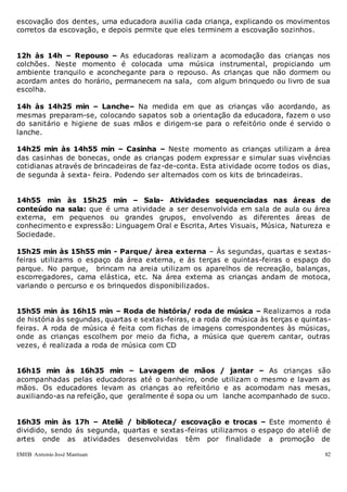 EMEB Antonio José Mantuan 82
escovação dos dentes, uma educadora auxilia cada criança, explicando os movimentos
corretos da escovação, e depois permite que eles terminem a escovação sozinhos.
12h às 14h – Repouso – As educadoras realizam a acomodação das crianças nos
colchões. Neste momento é colocada uma música instrumental, propiciando um
ambiente tranquilo e aconchegante para o repouso. As crianças que não dormem ou
acordam antes do horário, permanecem na sala, com algum brinquedo ou livro de sua
escolha.
14h às 14h25 min – Lanche– Na medida em que as crianças vão acordando, as
mesmas preparam-se, colocando sapatos sob a orientação da educadora, fazem o uso
do sanitário e higiene de suas mãos e dirigem-se para o refeitório onde é servido o
lanche.
14h25 min às 14h55 min – Casinha – Neste momento as crianças utilizam a área
das casinhas de bonecas, onde as crianças podem expressar e simular suas vivências
cotidianas através de brincadeiras de faz-de-conta. Esta atividade ocorre todos os dias,
de segunda à sexta- feira. Podendo ser alternados com os kits de brincadeiras.
14h55 min às 15h25 min – Sala- Atividades sequenciadas nas áreas de
conteúdo na sala: que é uma atividade a ser desenvolvida em sala de aula ou área
externa, em pequenos ou grandes grupos, envolvendo as diferentes áreas de
conhecimento e expressão: Linguagem Oral e Escrita, Artes Visuais, Música, Natureza e
Sociedade.
15h25 min às 15h55 min - Parque/ àrea externa – Às segundas, quartas e sextas-
feiras utilizams o espaço da área externa, e ás terças e quintas-feiras o espaço do
parque. No parque, brincam na areia utilizam os aparelhos de recreação, balanças,
escorregadores, cama elástica, etc. Na área externa as crianças andam de motoca,
variando o percurso e os brinquedos disponibilizados.
15h55 min às 16h15 min – Roda de história/ roda de música – Realizamos a roda
de história às segundas, quartas e sextas-feiras, e a roda de música às terças e quintas-
feiras. A roda de música é feita com fichas de imagens correspondentes às músicas,
onde as crianças escolhem por meio da ficha, a música que querem cantar, outras
vezes, é realizada a roda de música com CD
16h15 min às 16h35 min – Lavagem de mãos / jantar – As crianças são
acompanhadas pelas educadoras até o banheiro, onde utilizam o mesmo e lavam as
mãos. Os educadores levam as crianças ao refeitório e as acomodam nas mesas,
auxiliando-as na refeição, que geralmente é sopa ou um lanche acompanhado de suco.
16h35 min às 17h – Ateliê / biblioteca/ escovação e trocas – Este momento é
dividido, sendo ás segunda, quartas e sextas-feiras utilizamos o espaço do ateliê de
artes onde as atividades desenvolvidas têm por finalidade a promoção de
 