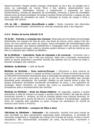 EMEB Antonio José Mantuan 83
desenvolvimento integral destas crianças, alcançando no dia a dia, na relação com o
outro, na exploração do mundo físico e dos objetos, desenvolverem suas
potencialidades, habilidades motoras e proporcionar a expressão de seus
conhecimentos, através do despertar da curiosidade, interesse, a partir de atividades
lúdicas como principal estratégia. Ás terças e quintas-feiras utilizamos o espaço da sala
para realização de atividades de artes. É realizada as trocas de roupas e feita a
escovação dos dentes.
17h às 18h – Atividade diversificada e saída – Neste momento são oferecidas
atividades diversificadas. Geralmente as mesmas propostas para o dia seguinte.
4.2.5 - Rotina da turma Infantil II B
7h às 8h – Entrada e recepção das crianças: Realizada com atividades diversificadas
distribuídas nos espaços de sala de aula, nas áreas de leitura, artes, jogos e faz -de-
conta, de livre escolha por parte da criança. Essas atividades são acompanhadas pelo
educador presente, que observa preferências e integração entre os alunos. Momento
diário de conversa com pais, onde os mesmos podem oferecer o café da manhã ao seu
filho no refeitório das 7h00min às 8h00min.
8h às 8h30min – Calendário, Roda de chamada e de conversa - Iniciamos com o
calendário informando o dia e mês que estamos. Após vem a chamada, conversando
sobre os alunos presentes e ausentes através das cartelas com os nomes de todos e
fazendo contagem dos números.
8h30min às 8h45min – Café da Manhã
8h45min às 9h15min – Área externaParque – Utilizamos a área externa as
segundas, quartas e sextas e o parque as terças e quintas. É nesse momento de ensinar
os diferentes movimentos necessários para a realização da proposta apresentada, s eja
por ser um movimento novo para o grupo ou por ser uma dificuldade das crianças
detectada pelos educadores. Por exemplo: Pedalar ou até mesmo chutar a bola. No
parque realizamos atividades envolvendo brincadeiras na areia, e nos aparelhos de
recreação. Neste momento, na maioria das vezes os educadores interferem nas
brincadeiras para o enriquecimento das mesmas.
9h15min às 9h45min – Roda de MúsicaHistória– As segundas, quartas e sextas
realizamos a roda de música e as terças e quintas roda de história. Na roda de música
revezamos durante a semana, um dia as crianças pedem suas músicas favoritas, no
outro cantamos com o auxílio de CDs etc. A roda de História é diversificada , podendo
tanto ser sugerida pelo educador ou pelas crianças (os educadores da manhã se
revezam para contar a história).
9h45min às 10h15min– Lavagem de Mãos e Suco
10h15min às 10h45min – Intersalas - Na intersalas: escolha livre pela criança de
uma atividade ou área previamente organizada pelos educadores. A atividade de
Intersalas proporciona a integração da criança com crianças de outras turmas e outros
educadores. São desenvolvidas atividades de artes, faz-de-conta, movimento e
 