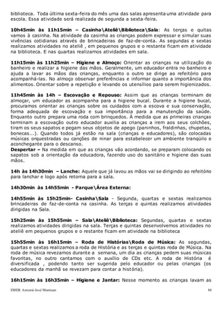 EMEB Antonio José Mantuan 84
biblioteca. Toda última sexta-feira do mês uma das salas apresenta uma atividade para
escola. Essa atividade será realizada de segunda a sexta-feira.
10h45min às 11h15min – CasinhaAteliêBibliotecaSala: As terças e quitas
vamos à casinha. Na atividade da casinha as crianças podem expressar e simular suas
vivências cotidianas através de brincadeiras de faz-de-conta. As segundas e sextas
realizamos atividades no ateliê , em pequenos grupos e o restante ficam em atividade
na biblioteca. E nas quartas realizamos atividades em sala.
11h15min às 11h25min – Higiene e Almoço: Orientar as crianças na utilização do
banheiro e realizar a higiene das mãos. Geralmente, um educador entra no banheiro e
ajuda a lavar as mãos das crianças, enquanto o outro se dirige ao refeitório para
acompanhá-las. No almoço observar preferências e informar quanto a importância dos
alimentos. Orientar sobre a repetição e levando os utensílios para serem higienizados.
11h45min às 14h – Escovação e Repouso: Assim que as crianças terminam de
almoçar, um educador as acompanha para a higiene bucal. Durante a higiene bucal,
procuramos orientar as crianças sobre os cuidados com a escova e sua conservação,
forma adequada de escovação e sua importância para a manutenção da saúde.
Enquanto outro prepara uma roda com brinquedos. À medida que as primeiras crianças
terminam a escovação outro educador auxilia as crianças a irem aos seus colchões,
tiram os seus sapatos e pegam seus objetos de apego (paninhos, fraldinhas, chupetas,
bonecas...). Quando todos já estão na sala (crianças e educadores), são colocadas
músicas orquestradas ou canções de ninar para estabelecer um ambiente tranqüilo e
aconchegante para o descanso.
Despertar – Na medida em que as crianças vão acordando, se preparam colocando os
sapatos sob a orientação da educadora, fazendo uso do sanitário e higiene das suas
mãos.
14h às 14h30min – Lanche: Aquele que já lavou as mãos vai se dirigindo ao refeitório
para lanchar e logo após retorna para a sala.
14h30min às 14h55min - ParqueÁrea Externa:
14h55min às 15h25min- CasinhaSala - Segunda, quartas e sextas realizamos
brincadeiras de faz-de-conta na casinha. As terças e quintas realizamos atividades
dirigidas na Sala.
15h25min às 15h55min – SalaAteliêBiblioteca: Segundas, quartas e sextas
realizamos atividades dirigidas na sala. Terças e quintas desenvolvemos atividades no
ateliê em pequenos grupos e o restante ficam em atividade na biblioteca
15h55min às 16h15min – Roda de HistóriasRoda de Música: As segundas,
quartas e sextas realizamos a roda de História e as terças e quintas roda de Música. Na
roda de música revezamos durante a semana, um dia as crianças pedem suas músicas
favoritas, no outro cantamos com o auxílio de CDs etc. A roda de História é
diversificada , podendo tanto ser sugerida pelo educador ou pelas crianças (os
educadores da manhã se revezam para contar a história).
16h15min às 16h35min – Higiene e Jantar: Nesse momento as crianças lavam as
 