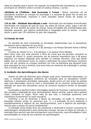 EMEB Antonio José Mantuan 85
mãos em preparo para o jantar. Em seguida, na companhia das educadoras, as crianças
se dirigem ao refeitório onde é servido em pratos prontos, o jantar.
16h35min às 17h00min– Sala Escovação e Trocas - Nesse momento um do
educadores auxiliam as crianças na escovação e o restante do grupo fica na sala em
atividade diversificada, enquanto o outro educador realiza trocas de roupas se
necessário.
17h às 18h - Atividade diversificada e sala - Realizada com atividades diversificadas
distribuídas nos espaços de sala de aula, nas áreas de leitura, artes, jogos e faz -de-
conta, de livre escolha por parte da criança. Essas atividades são acompanhadas pelo
educador presente, que observa preferências e integração entre os alunos. A saída
ocorre a partir das 17h conforme os pais vão chegando.
4.3 Estudo do meio
Os estudos do meio envolverão as atividades seqüenciadas que os educadores
planejaram para o decorrer do ano letivo.
A turma do berçário, Infantil I A e IB, planejou ir ao Parque Salvador Arena e Rafael
Lazzuri.
A turma de Infantil II A e II B planejou ir ao parque Chico Mendes.
Além disso este ano está prevista a Feira de Livros que em princípio atenderá as
crianças do infantil II, porém pensamos ser de extrema importância que a SE possa
organizar um espaço adaptado para atender as crianças menores, visto que desde
bebês elas já manuseiam livros na creche e participam da nossa biblioteca circulante
(uma vez por semana as crianças escolhem um livro na biblioteca que desejam levar
para casa para ler com a família), este seria mais um momento de exploração e contato
com o mundo da escrita.
5. Avaliação das Aprendizagens dos Alunos
Avaliar vai além de olharmos para crianças como seres meramente observados, ou
seja, a intenção pedagógica avaliativa dá condições para os educadores criarem
objetivos e planejarem atividades adequadas, dando assim um real ponto de partida
para esta observação, torna-se claro a necessidade de se construir conhecimentos e
reflexão por parte dos educadores acerca do processo avaliativo formal na Educação
Infantil.
A avaliação se destina a obter informações capazes de favorecer o desenvolvimento
das crianças e ampliação de seus conhecimentos. Nesse sentido, avaliar não é apenas
medir, comparar ou julgar. Muito mais do que isso, a avaliação apresenta uma
importância fundamental no fazer educativo.
Conforme a Lei de Diretrizes e Bases da Educação, na seção II, referente à
Educação Infantil, artigo 31, preconiza que: "(...) a avaliação far-se-á mediante o
acompanhamento e registro do seu desenvolvimento, sem o objetivo de promoção,
mesmo para o acesso ao ensino fundamental".
A avaliação nessa etapa deve ser processual e destinada a auxiliar o processo de
aprendizagem, fortalecendo a auto-estima das crianças. No que se refere às crianças, a
avaliação deve permitir que elas acompanhem suas conquistas, suas dificuldades e suas
possibilidades ao longo de seu processo de aprendizagem.
 