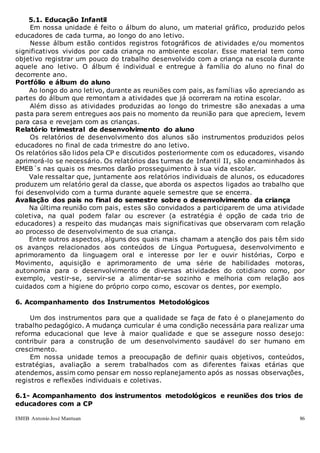 EMEB Antonio José Mantuan 86
5.1. Educação Infantil
Em nossa unidade é feito o álbum do aluno, um material gráfico, produzido pelos
educadores de cada turma, ao longo do ano letivo.
Nesse álbum estão contidos registros fotográficos de atividades e/ou momentos
significativos vividos por cada criança no ambiente escolar. Esse material tem como
objetivo registrar um pouco do trabalho desenvolvido com a criança na escola durante
aquele ano letivo. O álbum é individual e entregue à família do aluno no final do
decorrente ano.
Portfólio e álbum do aluno
Ao longo do ano letivo, durante as reuniões com pais, as famílias vão apreciando as
partes do álbum que remontam a atividades que já ocorreram na rotina escolar.
Além disso as atividades produzidas ao longo do trimestre são anexadas a uma
pasta para serem entregues aos pais no momento da reunião para que apreciem, levem
para casa e revejam com as crianças.
Relatório trimestral de desenvolvimento do aluno
Os relatórios de desenvolvimento dos alunos são instrumentos produzidos pelos
educadores no final de cada trimestre do ano letivo.
Os relatórios são lidos pela CP e discutidos posteriormente com os educadores, visando
aprimorá-lo se necessário. Os relatórios das turmas de Infantil II, são encaminhados às
EMEB´s nas quais os mesmos darão prosseguimento à sua vida escolar.
Vale ressaltar que, juntamente aos relatórios individuais de alunos, os educadores
produzem um relatório geral da classe, que aborda os aspectos ligados ao trabalho que
foi desenvolvido com a turma durante aquele semestre que se encerra.
Avaliação dos pais no final do semestre sobre o desenvolvimento da criança
Na última reunião com pais, estes são convidados a participarem de uma atividade
coletiva, na qual podem falar ou escrever (a estratégia é opção de cada trio de
educadores) a respeito das mudanças mais significativas que observaram com relação
ao processo de desenvolvimento de sua criança.
Entre outros aspectos, alguns dos quais mais chamam a atenção dos pais têm sido
os avanços relacionados aos conteúdos de Língua Portuguesa, desenvolvimento e
aprimoramento da linguagem oral e interesse por ler e ouvir histórias, Corpo e
Movimento, aquisição e aprimoramento de uma série de habilidades motoras,
autonomia para o desenvolvimento de diversas atividades do cotidiano como, por
exemplo, vestir-se, servir-se a alimentar-se sozinho e melhoria com relação aos
cuidados com a higiene do próprio corpo como, escovar os dentes, por exemplo.
6. Acompanhamento dos Instrumentos Metodológicos
Um dos instrumentos para que a qualidade se faça de fato é o planejamento do
trabalho pedagógico. A mudança curricular é uma condição necessária para realizar uma
reforma educacional que leve à maior qualidade e que se assegure nosso desejo:
contribuir para a construção de um desenvolvimento saudável do ser humano em
crescimento.
Em nossa unidade temos a preocupação de definir quais objetivos, conteúdos,
estratégias, avaliação a serem trabalhados com as diferentes faixas etárias que
atendemos, assim como pensar em nosso replanejamento após as nossas observações,
registros e reflexões individuais e coletivas.
6.1- Acompanhamento dos instrumentos metodológicos e reuniões dos trios de
educadores com a CP
 