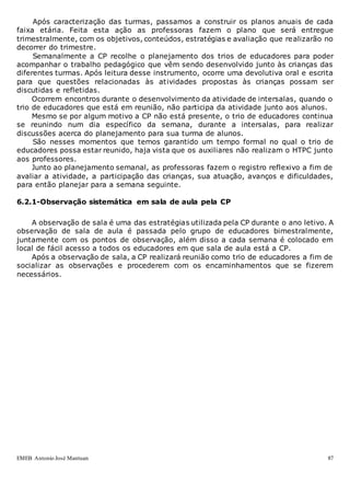 EMEB Antonio José Mantuan 87
Após caracterização das turmas, passamos a construir os planos anuais de cada
faixa etária. Feita esta ação as professoras fazem o plano que será entregue
trimestralmente, com os objetivos, conteúdos, estratégias e avaliação que realizarão no
decorrer do trimestre.
Semanalmente a CP recolhe o planejamento dos trios de educadores para poder
acompanhar o trabalho pedagógico que vêm sendo desenvolvido junto às crianças das
diferentes turmas. Após leitura desse instrumento, ocorre uma devolutiva oral e escrita
para que questões relacionadas às atividades propostas às crianças possam ser
discutidas e refletidas.
Ocorrem encontros durante o desenvolvimento da atividade de intersalas, quando o
trio de educadores que está em reunião, não participa da atividade junto aos alunos.
Mesmo se por algum motivo a CP não está presente, o trio de educadores continua
se reunindo num dia específico da semana, durante a intersalas, para realizar
discussões acerca do planejamento para sua turma de alunos.
São nesses momentos que temos garantido um tempo formal no qual o trio de
educadores possa estar reunido, haja vista que os auxiliares não realizam o HTPC junto
aos professores.
Junto ao planejamento semanal, as professoras fazem o registro reflexivo a fim de
avaliar a atividade, a participação das crianças, sua atuação, avanços e dificuldades,
para então planejar para a semana seguinte.
6.2.1-Observação sistemática em sala de aula pela CP
A observação de sala é uma das estratégias utilizada pela CP durante o ano letivo. A
observação de sala de aula é passada pelo grupo de educadores bimestralmente,
juntamente com os pontos de observação, além disso a cada semana é colocado em
local de fácil acesso a todos os educadores em que sala de aula está a CP.
Após a observação de sala, a CP realizará reunião como trio de educadores a fim de
socializar as observações e procederem com os encaminhamentos que se fizerem
necessários.
 