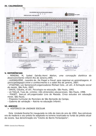 EMEB Antonio José Mantuan 88
IV. CALENDÁRIO
V. REFERÊNCIAS
- PEREIRA, M, Izabel Galvão.Henri Wallon, uma concepção dialética do
desenvolvimento infantil.Rio de Janeiro,1995.
- LAJONQUIÈRE , Leandro de. De Piaget a Freud: para repensar as aprendizagens. A
(psico)pedagogia entre o conhecimento e o saber.Rio de janeiro, 2007.
- VYGOTSKI, Lev Semenovich;organizadores Michael Cole...et alli. A formação social
da mente. São Pulo, 2007.
- DAVIS, Cláudia, et alli. Psicologia na educação. São Paulo, 1993.
- LA TAILLE, Yves de. Limites: três dimensões educacionais. São Paulo, 1998.
- PIAGET, Jean,et alli;organizador Lino de Macedo. Cinco estudos em educação
moral. São Paulo.
- Proposta Curricular do Município de São Bernardo do Campo.
- Caderno de validação – Rotina na educação Infantil.
VI. ANEXOS
 HISTÓRICO DA UNIDADE ESCOLAR
Esta Unidade Escolar foi inaugurada no mês de maio do ano de 1992. Sua estrutura
era de madeira e seu prédio foi adaptado no terreno localizado no fundo do prédio atual
da escola. Sua denominação era “Creche do Bairro Ferrazópolis”.
 