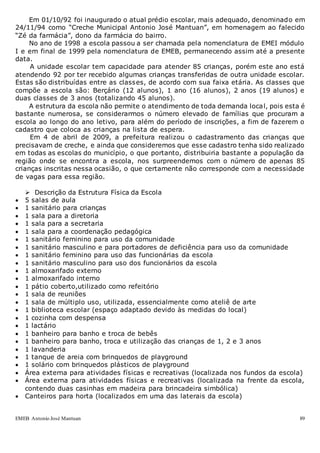 EMEB Antonio José Mantuan 89
Em 01/10/92 foi inaugurado o atual prédio escolar, mais adequado, denominado em
24/11/94 como “Creche Municipal Antonio José Mantuan”, em homenagem ao falecido
“Zé da farmácia”, dono da farmácia do bairro.
No ano de 1998 a escola passou a ser chamada pela nomenclatura de EMEI módulo
I e em final de 1999 pela nomenclatura de EMEB, permanecendo assim até a presente
data.
A unidade escolar tem capacidade para atender 85 crianças, porém este ano está
atendendo 92 por ter recebido algumas crianças transferidas de outra unidade escolar.
Estas são distribuídas entre as classes, de acordo com sua faixa etária. As classes que
compõe a escola são: Berçário (12 alunos), 1 ano (16 alunos), 2 anos (19 alunos) e
duas classes de 3 anos (totalizando 45 alunos).
A estrutura da escola não permite o atendimento de toda demanda local, pois esta é
bastante numerosa, se considerarmos o número elevado de famílias que procuram a
escola ao longo do ano letivo, para além do período de inscrições, a fim de fazerem o
cadastro que coloca as crianças na lista de espera.
Em 4 de abril de 2009, a prefeitura realizou o cadastramento das crianças que
precisavam de creche, e ainda que consideremos que esse cadastro tenha sido realizado
em todas as escolas do município, o que portanto, distribuiria bastante a população da
região onde se encontra a escola, nos surpreendemos com o número de apenas 85
crianças inscritas nessa ocasião, o que certamente não corresponde com a necessidade
de vagas para essa região.
 Descrição da Estrutura Física da Escola
 5 salas de aula
 1 sanitário para crianças
 1 sala para a diretoria
 1 sala para a secretaria
 1 sala para a coordenação pedagógica
 1 sanitário feminino para uso da comunidade
 1 sanitário masculino e para portadores de deficiência para uso da comunidade
 1 sanitário feminino para uso das funcionárias da escola
 1 sanitário masculino para uso dos funcionários da escola
 1 almoxarifado externo
 1 almoxarifado interno
 1 pátio coberto,utilizado como refeitório
 1 sala de reuniões
 1 sala de múltiplo uso, utilizada, essencialmente como ateliê de arte
 1 biblioteca escolar (espaço adaptado devido às medidas do local)
 1 cozinha com despensa
 1 lactário
 1 banheiro para banho e troca de bebês
 1 banheiro para banho, troca e utilização das crianças de 1, 2 e 3 anos
 1 lavanderia
 1 tanque de areia com brinquedos de playground
 1 solário com brinquedos plásticos de playground
 Área externa para atividades físicas e recreativas (localizada nos fundos da escola)
 Área externa para atividades físicas e recreativas (localizada na frente da escola,
contendo duas casinhas em madeira para brincadeira simbólica)
 Canteiros para horta (localizados em uma das laterais da escola)
 