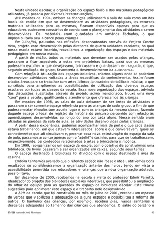 EMEB Antonio José Mantuan 90
Nesta unidade escolar, a organização do espaço físico e dos materiais pedagógicos
utilizados, já passou por diversas reestruturações.
Até meados de 1994, embora as crianças utilizassem a sala de aula como um dos
locais da escola em que se desenvolviam as atividades pedagógicas, os recursos
materiais utilizados para as mesmas, ficavam disponíveis apenas para que os
educadores pudessem acessá-los de acordo com o planejamento das atividades a serem
desenvolvidas. Os materiais eram guardados em armários fechados, o que
impossibilitava seu alcance pelas crianças.
Em Julho/94, pautados nas reflexões desencadeadas através do Projeto Creche
Viva, projeto este desenvolvido pelas diretoras de quatro unidades escolares, no qual
nossa escola estava inserido, reavaliamos a organização dos espaços e dos materiais
pedagógicos em nossa escola.
A partir de então, todos os materiais que deveriam ser usados pelas crianças,
passaram a ficar acessíveis a estas em prateleiras baixas, para que as mesmas
pudessem escolher o que desejassem, brincassem e guardassem em seguida, o que,
segundo avaliação do grupo, favoreceria o desenvolvimento da autonomia.
Com relação à utilização dos espaços coletivos, criamos alguns onde se poderiam
desenvolver atividades voltadas a áreas específicas do conhecimento. Assim foram
criadas áreas para se trabalhar com artes, blocos, brincadeira simbólica e música; o que
contribuiu para ampliarmos as possibilidades de utilização dos diversos espaços
escolares por todas as classes da escola. Essa nova organização dos espaços, advinda
das discussões suscitadas através do projeto acima mencionado, trouxe uma nova
“cara” para a escola, qualificando o atendimento que oferecíamos às crianças.
Em meados de 1998, as salas de aula deixaram de ser áreas de atividades e
passaram a ser somente espaço referência para as crianças de cada grupo, a fim de que
pudessem criar vínculos com aquele lugar e com as crianças da mesma classe, fazendo
daquele espaço o local de registro da história do percurso percorrido com relação às
aprendizagens desenvolvidas ao longo do ano por cada aluno. Nesse sentido eram
afixadas às paredes da sala de aula, as atividades desenvolvidas pelas crianças.
A partir dessa experiência, pudemos acompanhar mais de perto o que cada classe
estava trabalhando, em que estavam interessados, sobre o que conversavam, quais os
conhecimentos que ali circulavam e, perante essa nova estruturação do espaço da sala
de aula, passamos a contar apenas com o “ateliê” e casinha, para que se trabalhassem,
respectivamente, os conteúdos relacionados à artes e brincadeira simbólica.
Em 1999, reorganizamos um espaço da escola, com o objetivo de construirmos uma
biblioteca. Os livros passaram a ser organizados em caixas, segundo seus temas.
O espaço destinado à biblioteca foi dividido com o espaço destinado à área da
casinha.
Embora tenhamos avaliado que o referido espaço não fosse o ideal, obtivemos bons
resultados se considerássemos a organização anterior dos livros, tendo em vista a
acessibilidade permitida aos educadores e crianças que a nova organização adotada,
possibilitava.
Em dezembro de 2000, recebemos na escola a visita do professor Edmir Perrotti,
idealizador do projeto das bibliotecas escolares interativas, que possibilitou a ampliação
do olhar da equipe para as questões do espaço da biblioteca escolar. Este trouxe
sugestões para aprimorar este espaço e o trabalho nele desenvolvido.
A APM da escola que foi constituída no mês de julho de 2001, recebeu um repasse
de verbas que viabilizou a adequação de alguns espaços e possibilitou a reforma de
outros. O banheiro das crianças, por exemplo, recebeu pias, vasos sanitários e
descargas adequadas ao tamanho das crianças que atendemos. O salão do berçário e
 