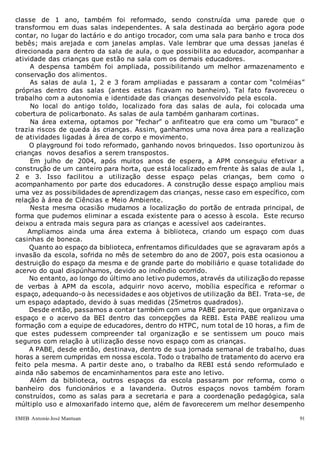 EMEB Antonio José Mantuan 91
classe de 1 ano, também foi reformado, sendo construída uma parede que o
transformou em duas salas independentes. A sala destinada ao berçário agora pode
contar, no lugar do lactário e do antigo trocador, com uma sala para banho e troca dos
bebês; mais arejada e com janelas amplas. Vale lembrar que uma dessas janelas é
direcionada para dentro da sala de aula, o que possibilita ao educador, acompanhar a
atividade das crianças que estão na sala com os demais educadores.
A despensa também foi ampliada, possibilitando um melhor armazenamento e
conservação dos alimentos.
As salas de aula 1, 2 e 3 foram ampliadas e passaram a contar com “colméias”
próprias dentro das salas (antes estas ficavam no banheiro). Tal fato favoreceu o
trabalho com a autonomia e identidade das crianças desenvolvido pela escola.
No local do antigo toldo, localizado fora das salas de aula, foi colocada uma
cobertura de policarbonato. As salas de aula também ganharam cortinas.
Na área externa, optamos por “fechar” o anfiteatro que era como um “buraco” e
trazia riscos de queda às crianças. Assim, ganhamos uma nova área para a realização
de atividades ligadas à área de corpo e movimento.
O playground foi todo reformado, ganhando novos brinquedos. Isso oportunizou às
crianças novos desafios a serem transpostos.
Em julho de 2004, após muitos anos de espera, a APM conseguiu efetivar a
construção de um canteiro para horta, que está localizado em frente às salas de aula 1,
2 e 3. Isso facilitou a utilização desse espaço pelas crianças, bem como o
acompanhamento por parte dos educadores. A construção desse espaço ampliou mais
uma vez as possibilidades de aprendizagem das crianças, nesse caso em específico, com
relação à área de Ciências e Meio Ambiente.
Nesta mesma ocasião mudamos a localização do portão de entrada principal, de
forma que pudemos eliminar a escada existente para o acesso à escola. Este recurso
deixou a entrada mais segura para as crianças e acessível aos cadeirantes.
Ampliamos ainda uma área externa à biblioteca, criando um espaço com duas
casinhas de boneca.
Quanto ao espaço da biblioteca, enfrentamos dificuldades que se agravaram após a
invasão da escola, sofrida no mês de setembro do ano de 2007, pois esta ocasionou a
destruição do espaço da mesma e de grande parte do mobiliário e quase totalidade do
acervo do qual dispúnhamos, devido ao incêndio ocorrido.
No entanto, ao longo do último ano letivo pudemos, através da utilização do repasse
de verbas à APM da escola, adquirir novo acervo, mobília específica e reformar o
espaço, adequando-o às necessidades e aos objetivos de utilização da BEI. Trata-se, de
um espaço adaptado, devido à suas medidas (25metros quadrados).
Desde então, passamos a contar também com uma PABE parceira, que organizava o
espaço e o acervo da BEI dentro das concepções da REBI. Esta PABE realizou uma
formação com a equipe de educadores, dentro do HTPC, num total de 10 horas, a fim de
que estes pudessem compreender tal organização e se sentissem um pouco mais
seguros com relação à utilização desse novo espaço com as crianças.
A PABE, desde então, destinava, dentro de sua jornada semanal de trabalho, duas
horas a serem cumpridas em nossa escola. Todo o trabalho de tratamento do acervo era
feito pela mesma. A partir deste ano, o trabalho da REBI está sendo reformulado e
ainda não sabemos de encaminhamentos para este ano letivo.
Além da biblioteca, outros espaços da escola passaram por reforma, como o
banheiro dos funcionários e a lavanderia. Outros espaços novos também foram
construídos, como as salas para a secretaria e para a coordenação pedagógica, sala
múltiplo uso e almoxarifado interno que, além de favorecerem um melhor desempenho
 