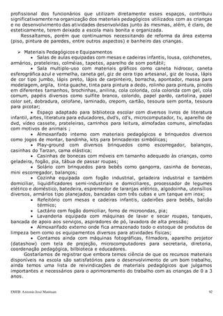 EMEB Antonio José Mantuan 92
profissional dos funcionários que utilizam diretamente esses espaços, contribuiu
significativamente na organização dos materiais pedagógicos utilizados com as crianças
e no desenvolvimento das atividades desenvolvidas junto às mesmas, além, é claro, de
esteticamente, terem deixado a escola mais bonita e organizada.
Ressaltamos, porém que continuamos necessitando de reforma da área externa
(piso, pintura de paredes, entre outros aspectos) e banheiro das crianças.
 Materiais Pedagógicos e Equipamentos
 Salas de aulas equipadas com mesas e cadeiras infantis, lousa, colchonetes,
armários, prateleiras, colméias, tapetes, aparelho de som portátil;
 Sala multiplo-uso com materiais gráficos como caneta hidrocor, caneta
esferográfica azul e vermelha, caneta gel, giz de cera tipo artesanal, giz de lousa, lápis
de cor tipo jumbo, lápis preto, lápis de carpinteiro, borracha, apontador, massa para
modelagem, argila, tinta guache, tinta para pintura a dedo, rolinho para pintura, pincéis
em diferentes tamanhos, brochinhas, anilina, cola colorida, cola colorida com gel, cola
comum, papéis diversos como sulfite branco, colorido, papel pardo, cartolina, papel
color set, dobradura, celofane, laminado, crepom, cartão, tesoura sem ponta, tesoura
para picotar;
 Espaço adaptado para biblioteca escolar com diversos livros de literatura
infantil, artes, literatura para educadores, dvd’s, cd’s, microcomputador, tv, aparelho de
dvd, vídeo cassete, prateleiras, carrinhos para leitura, almofadas comuns, almofadas
com motivos de animais ;
 Almoxarifado interno com materiais pedagógicos e brinquedos diversos
como jogos de montar, bandinha, kits para brincadeiras simbólicas;
 Play-ground com diversos brinquedos como escorregador, balanços,
casinhas do Tarzan, cama elástica;
 Casinhas de bonecas com móveis em tamanho adequado às crianças, como
geladeira, fogão, pia, tábua de passar roupas;
 Solário com brinquedos para bebês como gangorra, casinha de bonecas,
mini escorregador, balanços;
 Cozinha equipada com fogão industrial, geladeira industrial e também
domiciliar, liquidificadores semi-industriais e domiciliares, processador de legumes
elétrico e doméstico, batedeira, espremedor de laranjas elétrico, algodoinha, utensílios
diversos, armários tipo planejados, bancadas com três cubas e um tanque em inox;
 Refeitório com mesas e cadeiras infantis, cadeirões para bebês, balcão
térmico;
 Lactário com fogão domiciliar, forno de microondas, pia;
 Lavanderia equipada com máquinas de lavar e secar roupas, tanques,
bancada de apoio aos serviços, aspiradores de pó, lavadora de alta pressão;
 Almoxarifado externo onde fica armazenado todo o estoque de produtos de
limpeza bem como os equipamentos diversos para atividades físicas;
 Contamos ainda com máquinas fotográficas, filmadora, aparelho projetor
(datashow) com tela de projeção, microcomputadores para secretaria, diretoria,
coordenação pedagógica, bilbioteca e educadores.
Gostaríamos de registrar que embora temos ciência de que os recursos materiais
disponíveis na escola são satisfatórios para o desenvolvimento de um bom trabalho,
ainda temos uma lista de reivindicações de materiais pedagógicos que julgamos
importantes e necessários para o aprimoramento do trabalho com as crianças de 0 a 3
anos.
 