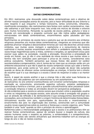 EMEB Antonio José Mantuan 93
O QUE PENSAMOS SOBRE...
DATAS COMEMORATIVAS
Em 2011 realizamos uma discussão sobre datas comemorativas com o objetivo de
afirmar nossas concepções acerca do assunto, pois a maior dificuldade do ano anterior a
este respeito é que enquanto o tempo transcorria, íamos construindo, refazendo,
modificando concepções, não realizávamos mais festas com caráter comemorativo, mas
não sabíamos o que fazer enquanto isso. Isto ainda era motivo de dúvidas e anseios
para muitos funcionários. Pensando na questão da escola pública, gratuita e laica e
levando em consideração a proposta curricular que não indica ações pedagógicas
estruturadas em datas comemorativas, encaminhamos ações pautadas por tais
princípios.
Reafirmamos os princípios da escola laica e gratuita que vai de encontro aos símbolos
religiosos presentes em muitas datas comemorativas, chegamos ao consenso que não
podemos priorizar religiões e desconsiderar minorias por isso não devemos utilizar estes
símbolos, que muitas vezes instigam o capitalismo e o consumismo de maneira
subliminar e muitas escolas encaminham sem refletir o verdadeiro significado, muitas
vezes forças hegemônicas como a mídia, comércio e religiões, se aproveitam disso para
exercer suas ações na sociedade, visando a alienação. Discutimos a arrecadação de
renda em festas, que já não é uma realidade da nossa escola e que muitas vezes a
família não tem condições para participar e priva-se do evento, consideramos esta
prática excludente. Também pensamos que nossas festas não podem ter caráter
assistencialista e compensatório, isto é, temos de ter claro que as crianças estão em um
ambiente educacional e que não é papel da escola compensar coisas que cabe a família
providenciar, pois ainda sente-se “um peso”, uma sensação de dever não cumprido
quando se deixa de oferecer certas comemorações as crianças. A família tem o direito
de escolher qual é a sua ideologia e a escola o dever de respeitar à todas e se manter
laica.
Assim, é papel da escola acolher o que a criança trás e não vetar suas fantasias ou
anseios, pois não podemos cair em extremismos ou em autoritarismo.
Já realizamos no ano anterior eventos/festas sem envolver comemorações religiosas e
exortação ao consumismo, priorizando aspectos culturais, projetos pedagógicos,
valorizando a família e o brincar, pois a questão cultural/histórica deve prevalecer sobre
a conotação religiosa e todas as atividades devem ter perspectiva pedagógica.
Já são evidentes para a escola os valores sociais que circulam entre a população usuária
e entre os integrantes da equipe escolar, este assunto ainda é arraigado nos grupos e
que só através da reflexão e do democratismo é que conseguiremos desmistificar tais
concepções, pois conhecemos também a origem histórica de determinadas festas/datas.
Utilizaremos reunião com pais, oportunidades do dia-a-dia e incentivaremos o
envolvimento dos pais na organização dos eventos, construindo com a comunidade
usuária novas expectativas sobre os eventos e festas que a escola organiza, pois “festa
também é uma “aula” quando se têm o princípio do ensino e aprendizagem.
Refletimos sobre a intencionalidade pedagógica que a escola e os profissionais têm ao
realizar festas comemorativas, apesar de sempre buscar o resgate da cultura, dos
valores humanos como o respeito ao próximo, a solidariedade e o companheirismo,
sabemos que estes são valores atitudinais que devemos trabalhar com as crianças ao
longo do ano e não só nestes eventos.
 